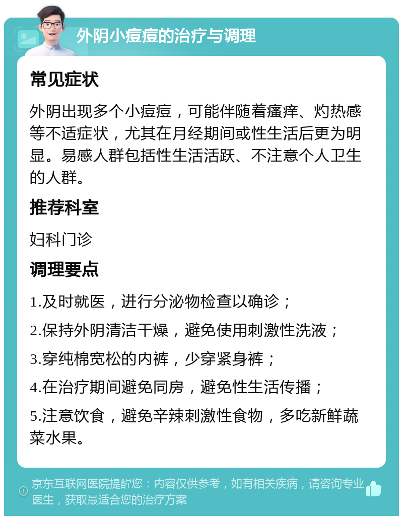 外阴小痘痘的治疗与调理 常见症状 外阴出现多个小痘痘，可能伴随着瘙痒、灼热感等不适症状，尤其在月经期间或性生活后更为明显。易感人群包括性生活活跃、不注意个人卫生的人群。 推荐科室 妇科门诊 调理要点 1.及时就医，进行分泌物检查以确诊； 2.保持外阴清洁干燥，避免使用刺激性洗液； 3.穿纯棉宽松的内裤，少穿紧身裤； 4.在治疗期间避免同房，避免性生活传播； 5.注意饮食，避免辛辣刺激性食物，多吃新鲜蔬菜水果。