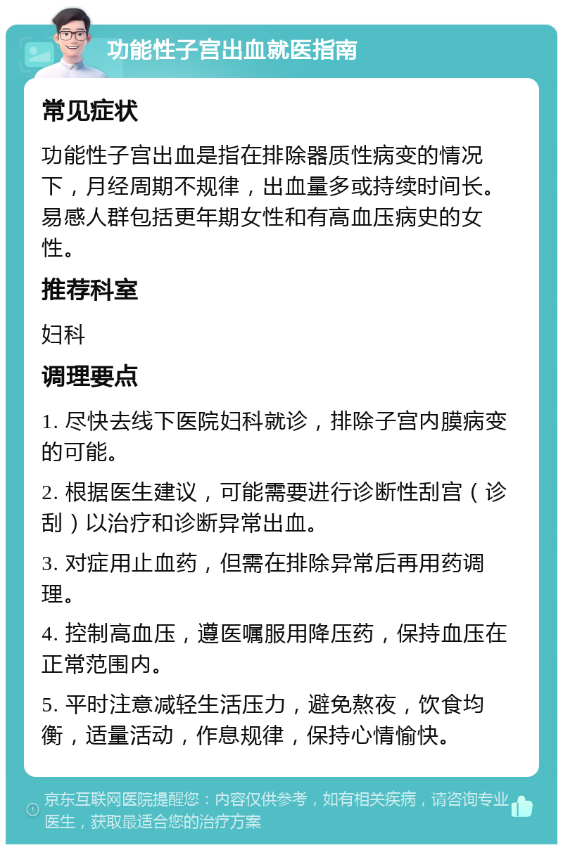 功能性子宫出血就医指南 常见症状 功能性子宫出血是指在排除器质性病变的情况下，月经周期不规律，出血量多或持续时间长。易感人群包括更年期女性和有高血压病史的女性。 推荐科室 妇科 调理要点 1. 尽快去线下医院妇科就诊，排除子宫内膜病变的可能。 2. 根据医生建议，可能需要进行诊断性刮宫（诊刮）以治疗和诊断异常出血。 3. 对症用止血药，但需在排除异常后再用药调理。 4. 控制高血压，遵医嘱服用降压药，保持血压在正常范围内。 5. 平时注意减轻生活压力，避免熬夜，饮食均衡，适量活动，作息规律，保持心情愉快。