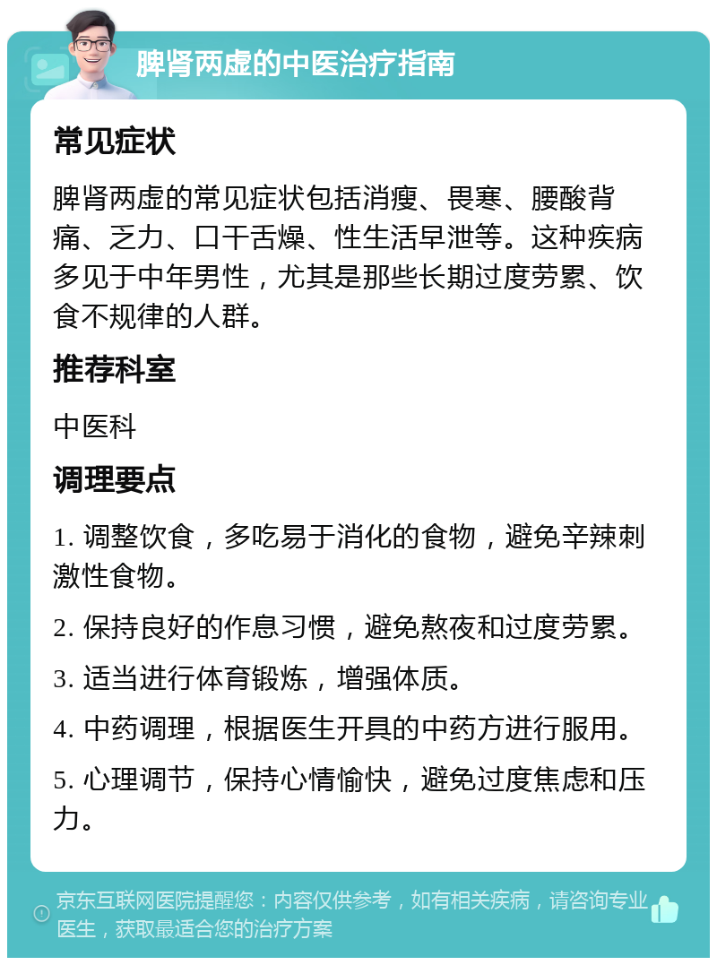 脾肾两虚的中医治疗指南 常见症状 脾肾两虚的常见症状包括消瘦、畏寒、腰酸背痛、乏力、口干舌燥、性生活早泄等。这种疾病多见于中年男性，尤其是那些长期过度劳累、饮食不规律的人群。 推荐科室 中医科 调理要点 1. 调整饮食，多吃易于消化的食物，避免辛辣刺激性食物。 2. 保持良好的作息习惯，避免熬夜和过度劳累。 3. 适当进行体育锻炼，增强体质。 4. 中药调理，根据医生开具的中药方进行服用。 5. 心理调节，保持心情愉快，避免过度焦虑和压力。