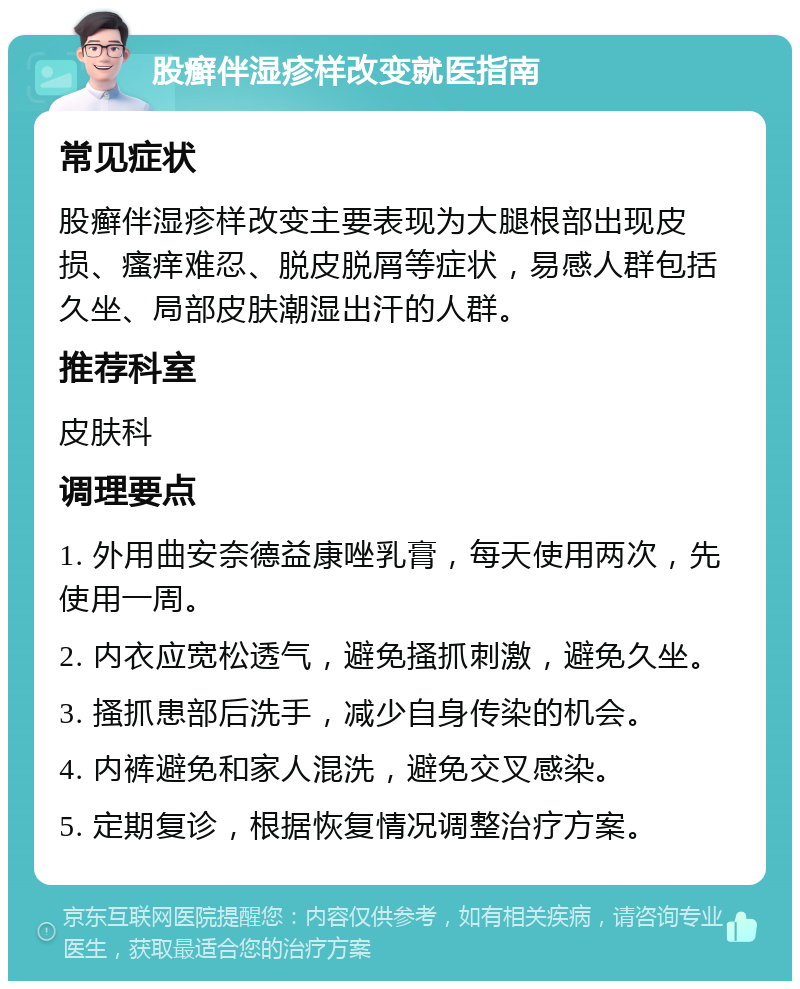 股癣伴湿疹样改变就医指南 常见症状 股癣伴湿疹样改变主要表现为大腿根部出现皮损、瘙痒难忍、脱皮脱屑等症状，易感人群包括久坐、局部皮肤潮湿出汗的人群。 推荐科室 皮肤科 调理要点 1. 外用曲安奈德益康唑乳膏，每天使用两次，先使用一周。 2. 内衣应宽松透气，避免搔抓刺激，避免久坐。 3. 搔抓患部后洗手，减少自身传染的机会。 4. 内裤避免和家人混洗，避免交叉感染。 5. 定期复诊，根据恢复情况调整治疗方案。