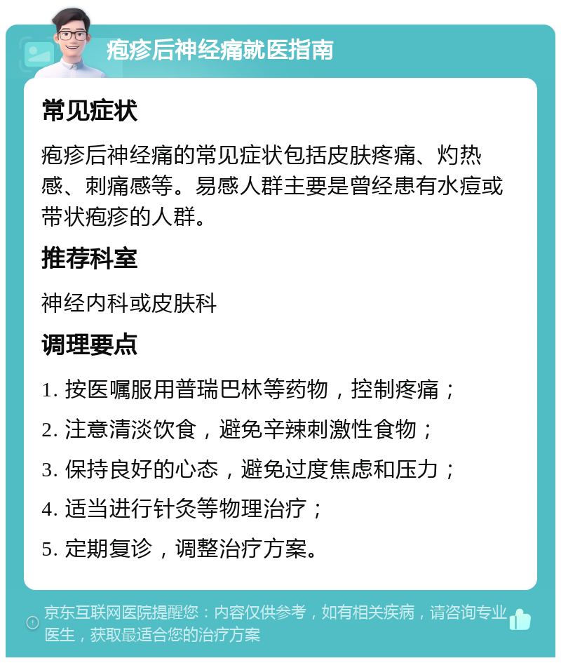 疱疹后神经痛就医指南 常见症状 疱疹后神经痛的常见症状包括皮肤疼痛、灼热感、刺痛感等。易感人群主要是曾经患有水痘或带状疱疹的人群。 推荐科室 神经内科或皮肤科 调理要点 1. 按医嘱服用普瑞巴林等药物，控制疼痛； 2. 注意清淡饮食，避免辛辣刺激性食物； 3. 保持良好的心态，避免过度焦虑和压力； 4. 适当进行针灸等物理治疗； 5. 定期复诊，调整治疗方案。