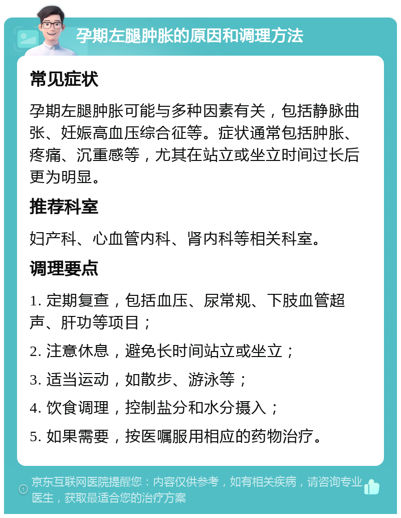 孕期左腿肿胀的原因和调理方法 常见症状 孕期左腿肿胀可能与多种因素有关，包括静脉曲张、妊娠高血压综合征等。症状通常包括肿胀、疼痛、沉重感等，尤其在站立或坐立时间过长后更为明显。 推荐科室 妇产科、心血管内科、肾内科等相关科室。 调理要点 1. 定期复查，包括血压、尿常规、下肢血管超声、肝功等项目； 2. 注意休息，避免长时间站立或坐立； 3. 适当运动，如散步、游泳等； 4. 饮食调理，控制盐分和水分摄入； 5. 如果需要，按医嘱服用相应的药物治疗。