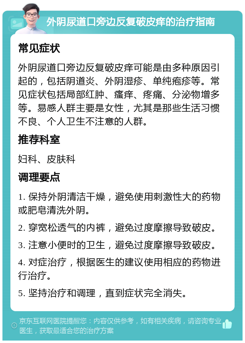 外阴尿道口旁边反复破皮痒的治疗指南 常见症状 外阴尿道口旁边反复破皮痒可能是由多种原因引起的，包括阴道炎、外阴湿疹、单纯疱疹等。常见症状包括局部红肿、瘙痒、疼痛、分泌物增多等。易感人群主要是女性，尤其是那些生活习惯不良、个人卫生不注意的人群。 推荐科室 妇科、皮肤科 调理要点 1. 保持外阴清洁干燥，避免使用刺激性大的药物或肥皂清洗外阴。 2. 穿宽松透气的内裤，避免过度摩擦导致破皮。 3. 注意小便时的卫生，避免过度摩擦导致破皮。 4. 对症治疗，根据医生的建议使用相应的药物进行治疗。 5. 坚持治疗和调理，直到症状完全消失。