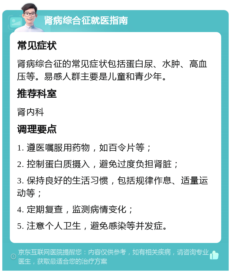 肾病综合征就医指南 常见症状 肾病综合征的常见症状包括蛋白尿、水肿、高血压等。易感人群主要是儿童和青少年。 推荐科室 肾内科 调理要点 1. 遵医嘱服用药物，如百令片等； 2. 控制蛋白质摄入，避免过度负担肾脏； 3. 保持良好的生活习惯，包括规律作息、适量运动等； 4. 定期复查，监测病情变化； 5. 注意个人卫生，避免感染等并发症。