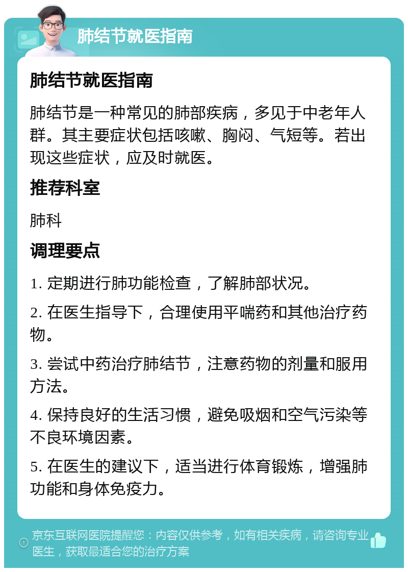 肺结节就医指南 肺结节就医指南 肺结节是一种常见的肺部疾病，多见于中老年人群。其主要症状包括咳嗽、胸闷、气短等。若出现这些症状，应及时就医。 推荐科室 肺科 调理要点 1. 定期进行肺功能检查，了解肺部状况。 2. 在医生指导下，合理使用平喘药和其他治疗药物。 3. 尝试中药治疗肺结节，注意药物的剂量和服用方法。 4. 保持良好的生活习惯，避免吸烟和空气污染等不良环境因素。 5. 在医生的建议下，适当进行体育锻炼，增强肺功能和身体免疫力。