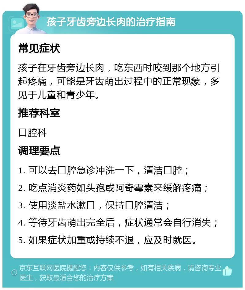 孩子牙齿旁边长肉的治疗指南 常见症状 孩子在牙齿旁边长肉，吃东西时咬到那个地方引起疼痛，可能是牙齿萌出过程中的正常现象，多见于儿童和青少年。 推荐科室 口腔科 调理要点 1. 可以去口腔急诊冲洗一下，清洁口腔； 2. 吃点消炎药如头孢或阿奇霉素来缓解疼痛； 3. 使用淡盐水漱口，保持口腔清洁； 4. 等待牙齿萌出完全后，症状通常会自行消失； 5. 如果症状加重或持续不退，应及时就医。