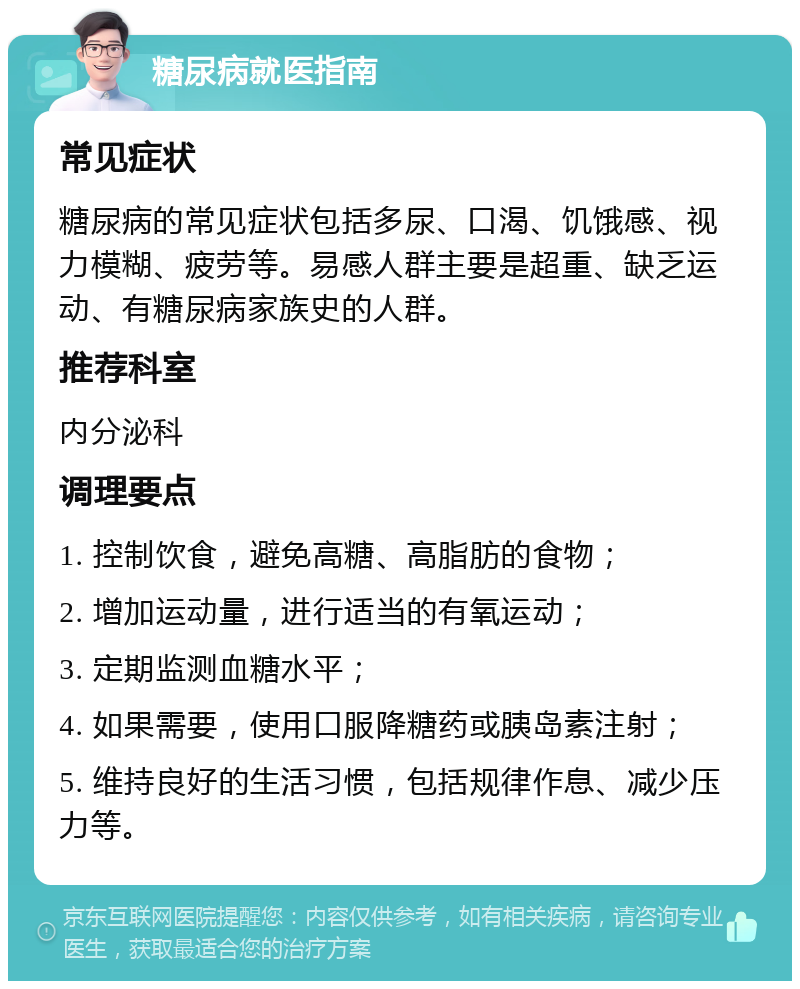 糖尿病就医指南 常见症状 糖尿病的常见症状包括多尿、口渴、饥饿感、视力模糊、疲劳等。易感人群主要是超重、缺乏运动、有糖尿病家族史的人群。 推荐科室 内分泌科 调理要点 1. 控制饮食，避免高糖、高脂肪的食物； 2. 增加运动量，进行适当的有氧运动； 3. 定期监测血糖水平； 4. 如果需要，使用口服降糖药或胰岛素注射； 5. 维持良好的生活习惯，包括规律作息、减少压力等。