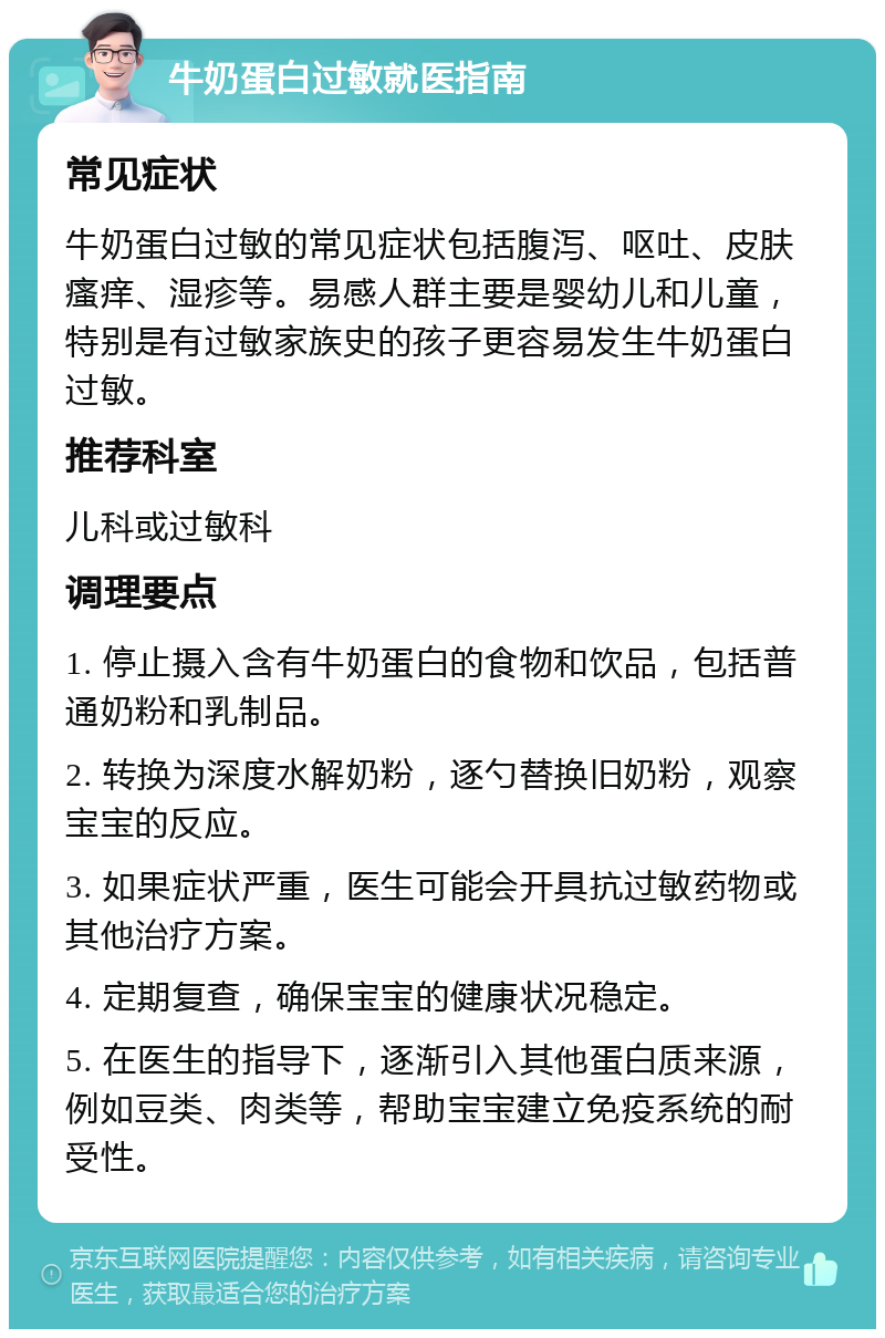 牛奶蛋白过敏就医指南 常见症状 牛奶蛋白过敏的常见症状包括腹泻、呕吐、皮肤瘙痒、湿疹等。易感人群主要是婴幼儿和儿童，特别是有过敏家族史的孩子更容易发生牛奶蛋白过敏。 推荐科室 儿科或过敏科 调理要点 1. 停止摄入含有牛奶蛋白的食物和饮品，包括普通奶粉和乳制品。 2. 转换为深度水解奶粉，逐勺替换旧奶粉，观察宝宝的反应。 3. 如果症状严重，医生可能会开具抗过敏药物或其他治疗方案。 4. 定期复查，确保宝宝的健康状况稳定。 5. 在医生的指导下，逐渐引入其他蛋白质来源，例如豆类、肉类等，帮助宝宝建立免疫系统的耐受性。