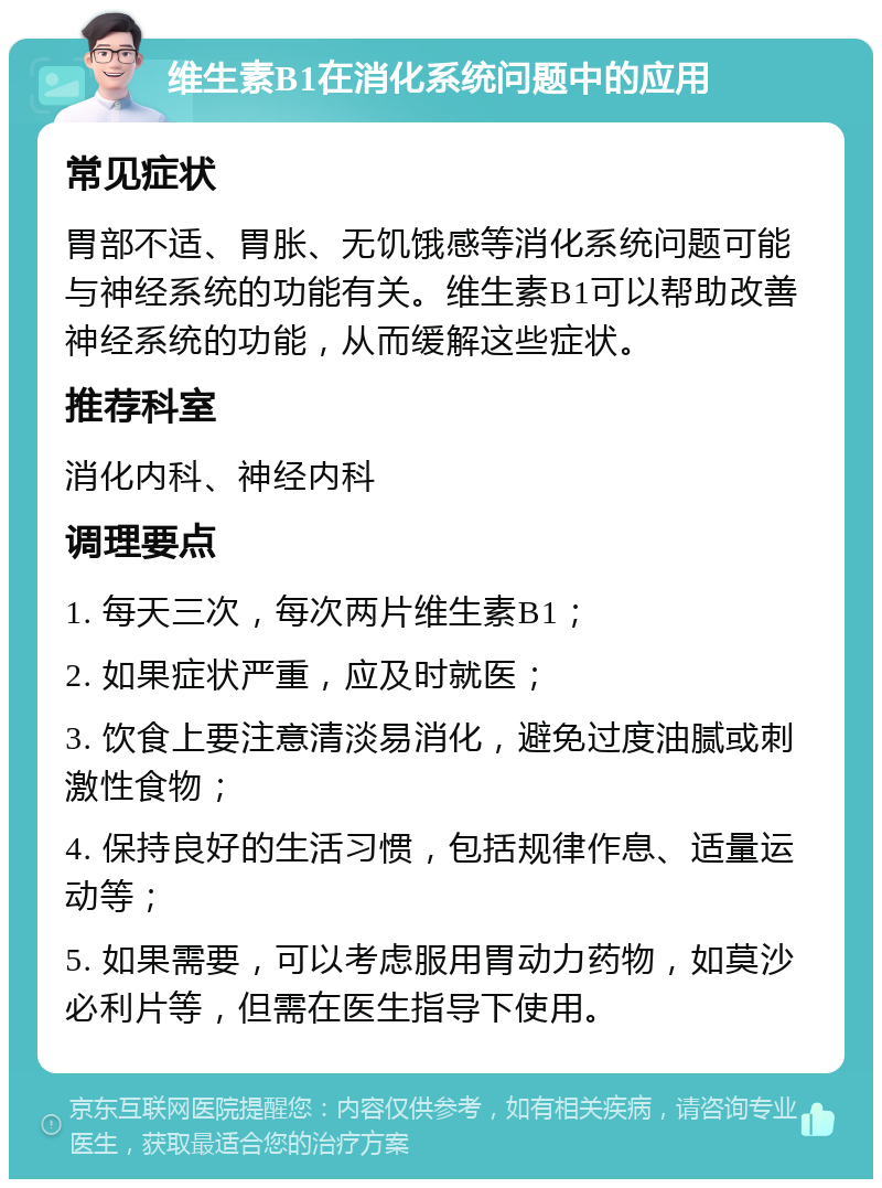 维生素B1在消化系统问题中的应用 常见症状 胃部不适、胃胀、无饥饿感等消化系统问题可能与神经系统的功能有关。维生素B1可以帮助改善神经系统的功能，从而缓解这些症状。 推荐科室 消化内科、神经内科 调理要点 1. 每天三次，每次两片维生素B1； 2. 如果症状严重，应及时就医； 3. 饮食上要注意清淡易消化，避免过度油腻或刺激性食物； 4. 保持良好的生活习惯，包括规律作息、适量运动等； 5. 如果需要，可以考虑服用胃动力药物，如莫沙必利片等，但需在医生指导下使用。