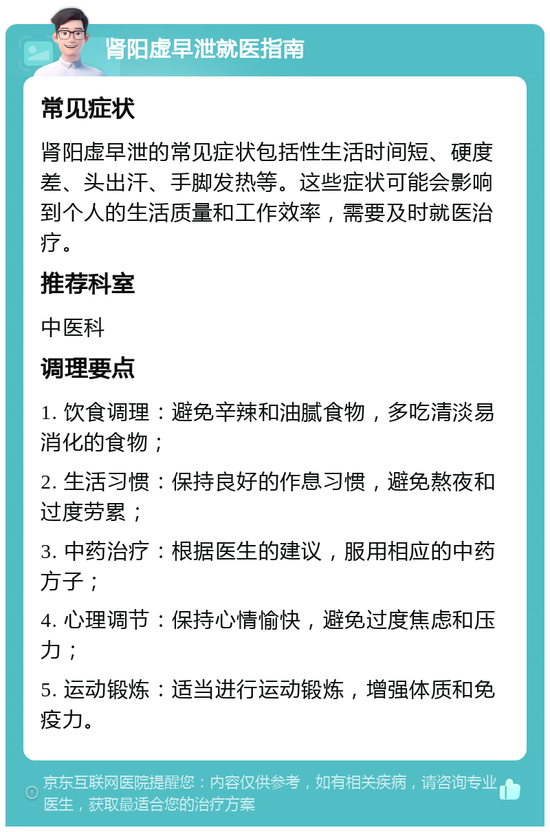 肾阳虚早泄就医指南 常见症状 肾阳虚早泄的常见症状包括性生活时间短、硬度差、头出汗、手脚发热等。这些症状可能会影响到个人的生活质量和工作效率，需要及时就医治疗。 推荐科室 中医科 调理要点 1. 饮食调理：避免辛辣和油腻食物，多吃清淡易消化的食物； 2. 生活习惯：保持良好的作息习惯，避免熬夜和过度劳累； 3. 中药治疗：根据医生的建议，服用相应的中药方子； 4. 心理调节：保持心情愉快，避免过度焦虑和压力； 5. 运动锻炼：适当进行运动锻炼，增强体质和免疫力。