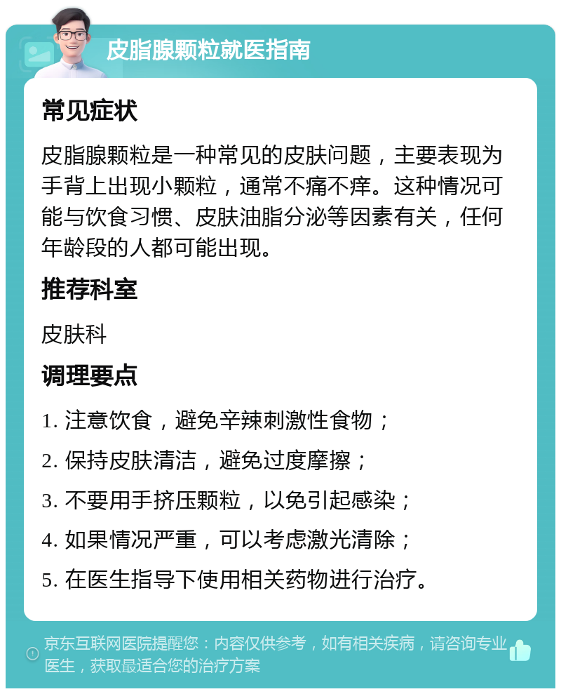 皮脂腺颗粒就医指南 常见症状 皮脂腺颗粒是一种常见的皮肤问题，主要表现为手背上出现小颗粒，通常不痛不痒。这种情况可能与饮食习惯、皮肤油脂分泌等因素有关，任何年龄段的人都可能出现。 推荐科室 皮肤科 调理要点 1. 注意饮食，避免辛辣刺激性食物； 2. 保持皮肤清洁，避免过度摩擦； 3. 不要用手挤压颗粒，以免引起感染； 4. 如果情况严重，可以考虑激光清除； 5. 在医生指导下使用相关药物进行治疗。