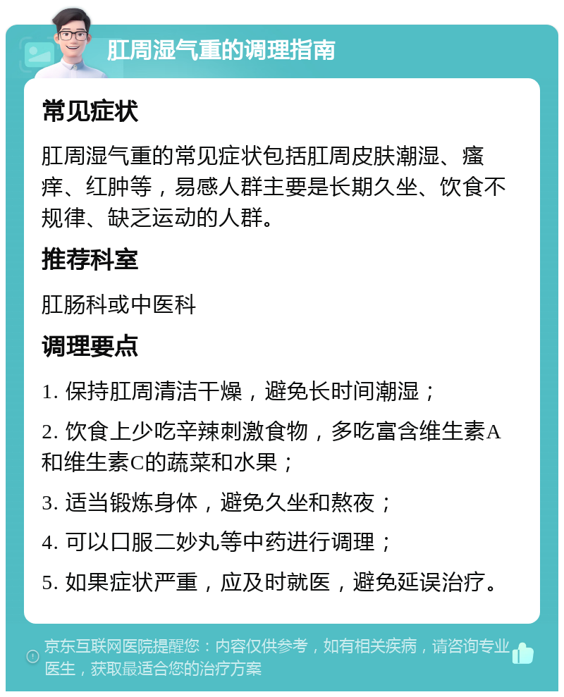 肛周湿气重的调理指南 常见症状 肛周湿气重的常见症状包括肛周皮肤潮湿、瘙痒、红肿等，易感人群主要是长期久坐、饮食不规律、缺乏运动的人群。 推荐科室 肛肠科或中医科 调理要点 1. 保持肛周清洁干燥，避免长时间潮湿； 2. 饮食上少吃辛辣刺激食物，多吃富含维生素A和维生素C的蔬菜和水果； 3. 适当锻炼身体，避免久坐和熬夜； 4. 可以口服二妙丸等中药进行调理； 5. 如果症状严重，应及时就医，避免延误治疗。