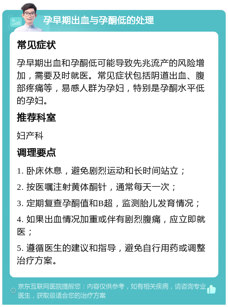 孕早期出血与孕酮低的处理 常见症状 孕早期出血和孕酮低可能导致先兆流产的风险增加，需要及时就医。常见症状包括阴道出血、腹部疼痛等，易感人群为孕妇，特别是孕酮水平低的孕妇。 推荐科室 妇产科 调理要点 1. 卧床休息，避免剧烈运动和长时间站立； 2. 按医嘱注射黄体酮针，通常每天一次； 3. 定期复查孕酮值和B超，监测胎儿发育情况； 4. 如果出血情况加重或伴有剧烈腹痛，应立即就医； 5. 遵循医生的建议和指导，避免自行用药或调整治疗方案。