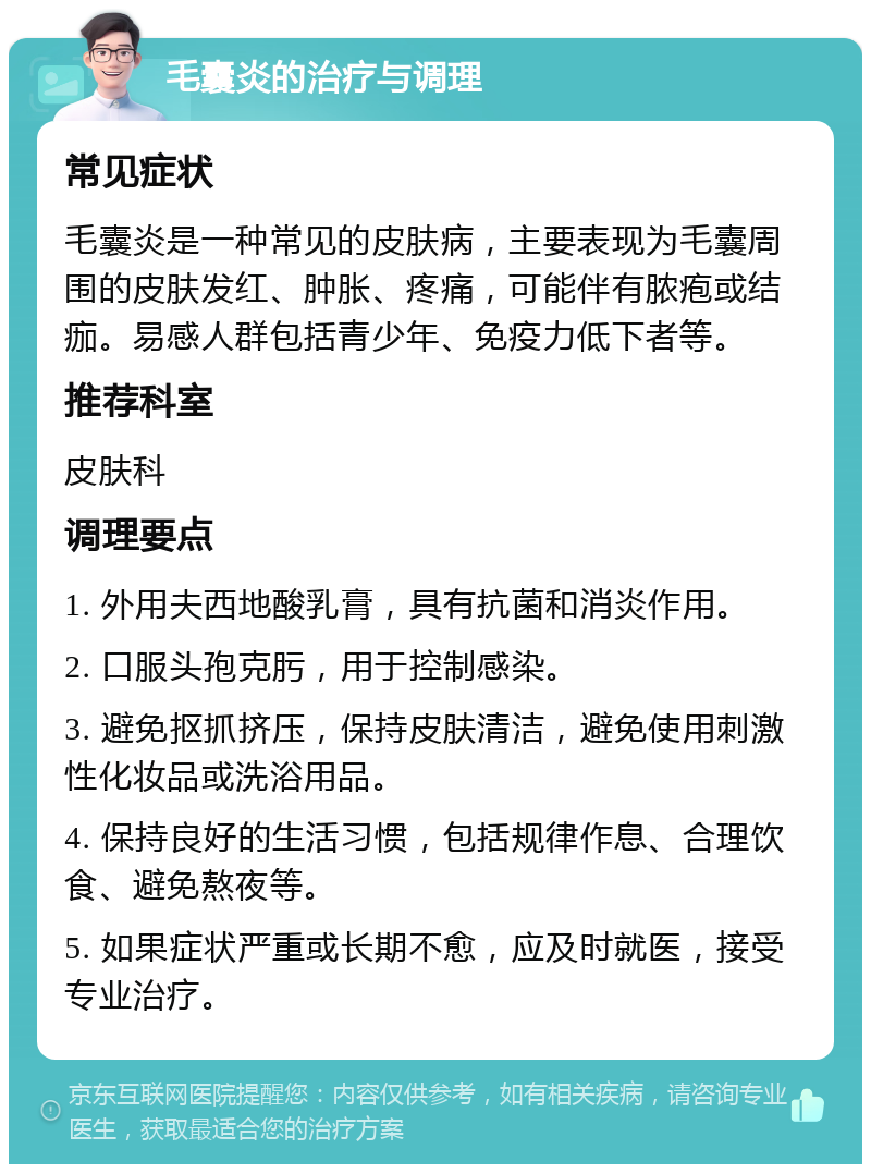 毛囊炎的治疗与调理 常见症状 毛囊炎是一种常见的皮肤病，主要表现为毛囊周围的皮肤发红、肿胀、疼痛，可能伴有脓疱或结痂。易感人群包括青少年、免疫力低下者等。 推荐科室 皮肤科 调理要点 1. 外用夫西地酸乳膏，具有抗菌和消炎作用。 2. 口服头孢克肟，用于控制感染。 3. 避免抠抓挤压，保持皮肤清洁，避免使用刺激性化妆品或洗浴用品。 4. 保持良好的生活习惯，包括规律作息、合理饮食、避免熬夜等。 5. 如果症状严重或长期不愈，应及时就医，接受专业治疗。