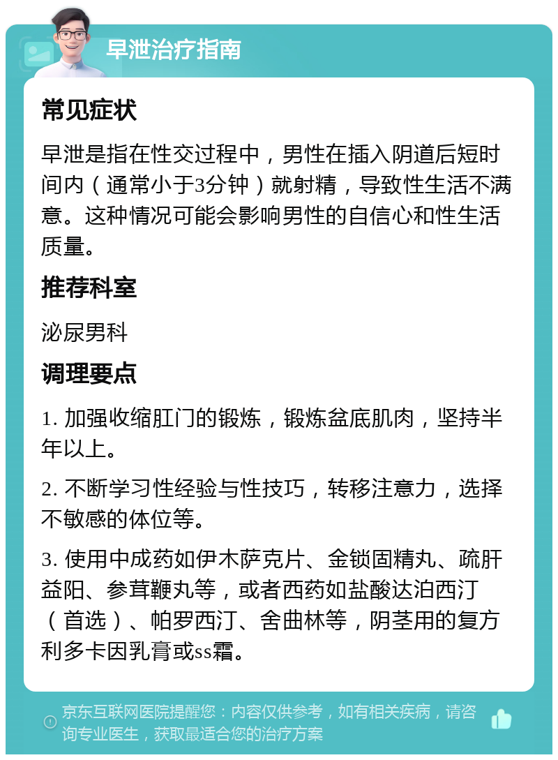 早泄治疗指南 常见症状 早泄是指在性交过程中，男性在插入阴道后短时间内（通常小于3分钟）就射精，导致性生活不满意。这种情况可能会影响男性的自信心和性生活质量。 推荐科室 泌尿男科 调理要点 1. 加强收缩肛门的锻炼，锻炼盆底肌肉，坚持半年以上。 2. 不断学习性经验与性技巧，转移注意力，选择不敏感的体位等。 3. 使用中成药如伊木萨克片、金锁固精丸、疏肝益阳、参茸鞭丸等，或者西药如盐酸达泊西汀（首选）、帕罗西汀、舍曲林等，阴茎用的复方利多卡因乳膏或ss霜。