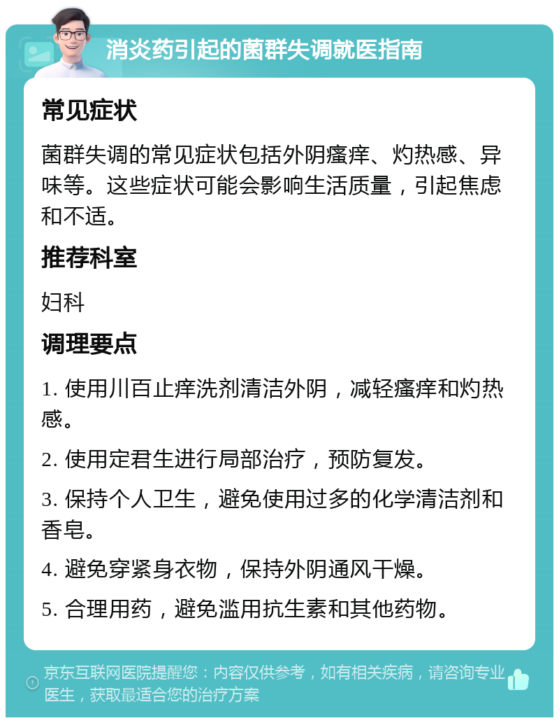 消炎药引起的菌群失调就医指南 常见症状 菌群失调的常见症状包括外阴瘙痒、灼热感、异味等。这些症状可能会影响生活质量，引起焦虑和不适。 推荐科室 妇科 调理要点 1. 使用川百止痒洗剂清洁外阴，减轻瘙痒和灼热感。 2. 使用定君生进行局部治疗，预防复发。 3. 保持个人卫生，避免使用过多的化学清洁剂和香皂。 4. 避免穿紧身衣物，保持外阴通风干燥。 5. 合理用药，避免滥用抗生素和其他药物。