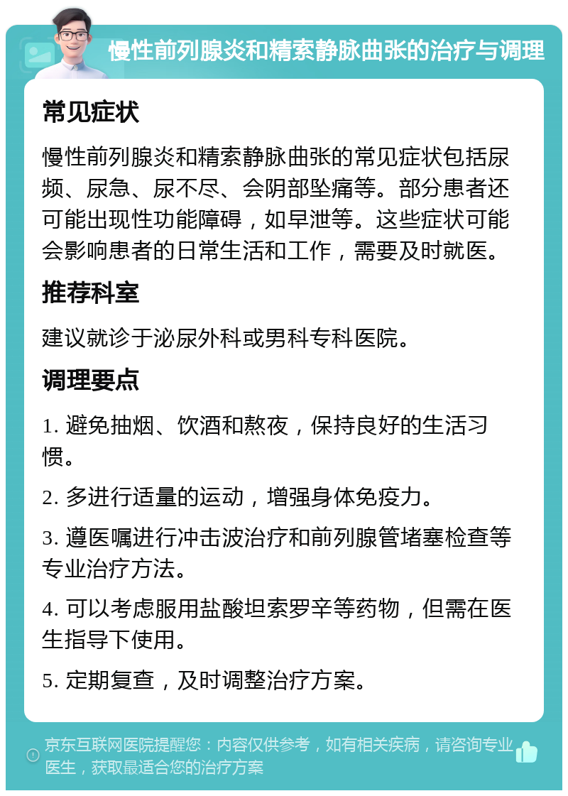 慢性前列腺炎和精索静脉曲张的治疗与调理 常见症状 慢性前列腺炎和精索静脉曲张的常见症状包括尿频、尿急、尿不尽、会阴部坠痛等。部分患者还可能出现性功能障碍，如早泄等。这些症状可能会影响患者的日常生活和工作，需要及时就医。 推荐科室 建议就诊于泌尿外科或男科专科医院。 调理要点 1. 避免抽烟、饮酒和熬夜，保持良好的生活习惯。 2. 多进行适量的运动，增强身体免疫力。 3. 遵医嘱进行冲击波治疗和前列腺管堵塞检查等专业治疗方法。 4. 可以考虑服用盐酸坦索罗辛等药物，但需在医生指导下使用。 5. 定期复查，及时调整治疗方案。