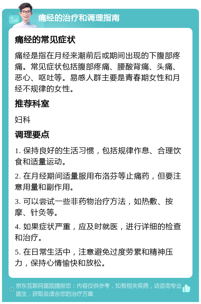 痛经的治疗和调理指南 痛经的常见症状 痛经是指在月经来潮前后或期间出现的下腹部疼痛。常见症状包括腹部疼痛、腰酸背痛、头痛、恶心、呕吐等。易感人群主要是青春期女性和月经不规律的女性。 推荐科室 妇科 调理要点 1. 保持良好的生活习惯，包括规律作息、合理饮食和适量运动。 2. 在月经期间适量服用布洛芬等止痛药，但要注意用量和副作用。 3. 可以尝试一些非药物治疗方法，如热敷、按摩、针灸等。 4. 如果症状严重，应及时就医，进行详细的检查和治疗。 5. 在日常生活中，注意避免过度劳累和精神压力，保持心情愉快和放松。