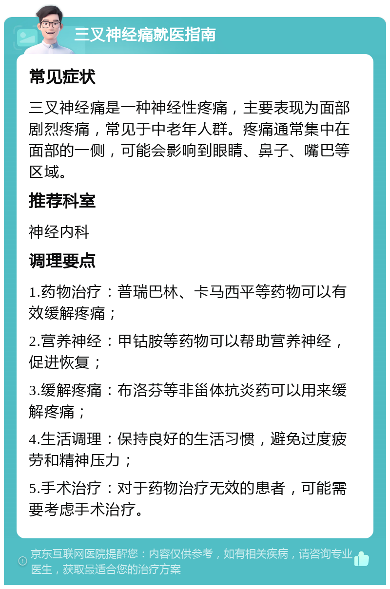 三叉神经痛就医指南 常见症状 三叉神经痛是一种神经性疼痛，主要表现为面部剧烈疼痛，常见于中老年人群。疼痛通常集中在面部的一侧，可能会影响到眼睛、鼻子、嘴巴等区域。 推荐科室 神经内科 调理要点 1.药物治疗：普瑞巴林、卡马西平等药物可以有效缓解疼痛； 2.营养神经：甲钴胺等药物可以帮助营养神经，促进恢复； 3.缓解疼痛：布洛芬等非甾体抗炎药可以用来缓解疼痛； 4.生活调理：保持良好的生活习惯，避免过度疲劳和精神压力； 5.手术治疗：对于药物治疗无效的患者，可能需要考虑手术治疗。