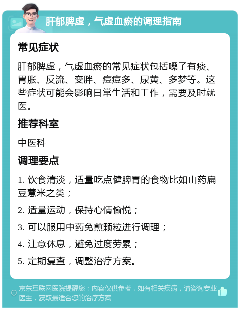 肝郁脾虚，气虚血瘀的调理指南 常见症状 肝郁脾虚，气虚血瘀的常见症状包括嗓子有痰、胃胀、反流、变胖、痘痘多、尿黄、多梦等。这些症状可能会影响日常生活和工作，需要及时就医。 推荐科室 中医科 调理要点 1. 饮食清淡，适量吃点健脾胃的食物比如山药扁豆薏米之类； 2. 适量运动，保持心情愉悦； 3. 可以服用中药免煎颗粒进行调理； 4. 注意休息，避免过度劳累； 5. 定期复查，调整治疗方案。