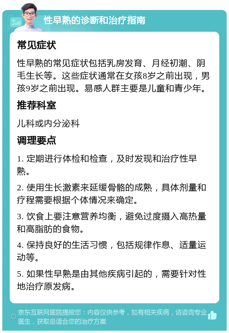 性早熟的诊断和治疗指南 常见症状 性早熟的常见症状包括乳房发育、月经初潮、阴毛生长等。这些症状通常在女孩8岁之前出现，男孩9岁之前出现。易感人群主要是儿童和青少年。 推荐科室 儿科或内分泌科 调理要点 1. 定期进行体检和检查，及时发现和治疗性早熟。 2. 使用生长激素来延缓骨骼的成熟，具体剂量和疗程需要根据个体情况来确定。 3. 饮食上要注意营养均衡，避免过度摄入高热量和高脂肪的食物。 4. 保持良好的生活习惯，包括规律作息、适量运动等。 5. 如果性早熟是由其他疾病引起的，需要针对性地治疗原发病。