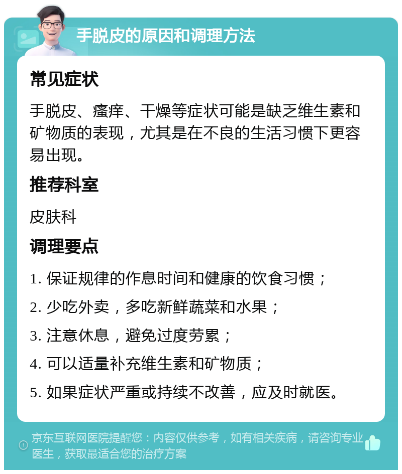 手脱皮的原因和调理方法 常见症状 手脱皮、瘙痒、干燥等症状可能是缺乏维生素和矿物质的表现，尤其是在不良的生活习惯下更容易出现。 推荐科室 皮肤科 调理要点 1. 保证规律的作息时间和健康的饮食习惯； 2. 少吃外卖，多吃新鲜蔬菜和水果； 3. 注意休息，避免过度劳累； 4. 可以适量补充维生素和矿物质； 5. 如果症状严重或持续不改善，应及时就医。