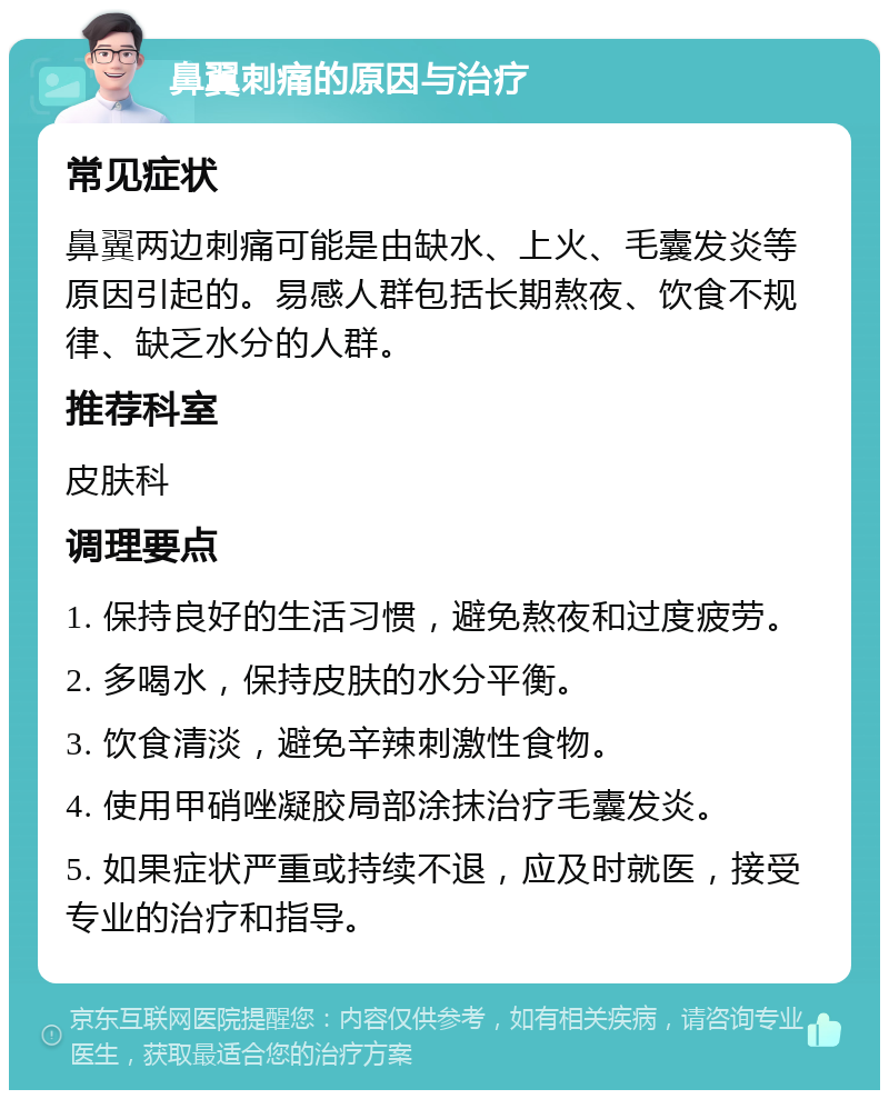 鼻翼刺痛的原因与治疗 常见症状 鼻翼两边刺痛可能是由缺水、上火、毛囊发炎等原因引起的。易感人群包括长期熬夜、饮食不规律、缺乏水分的人群。 推荐科室 皮肤科 调理要点 1. 保持良好的生活习惯，避免熬夜和过度疲劳。 2. 多喝水，保持皮肤的水分平衡。 3. 饮食清淡，避免辛辣刺激性食物。 4. 使用甲硝唑凝胶局部涂抹治疗毛囊发炎。 5. 如果症状严重或持续不退，应及时就医，接受专业的治疗和指导。