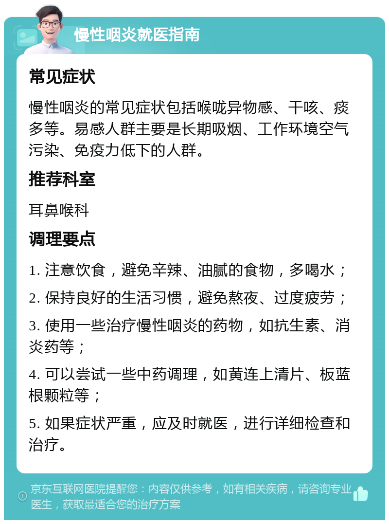 慢性咽炎就医指南 常见症状 慢性咽炎的常见症状包括喉咙异物感、干咳、痰多等。易感人群主要是长期吸烟、工作环境空气污染、免疫力低下的人群。 推荐科室 耳鼻喉科 调理要点 1. 注意饮食，避免辛辣、油腻的食物，多喝水； 2. 保持良好的生活习惯，避免熬夜、过度疲劳； 3. 使用一些治疗慢性咽炎的药物，如抗生素、消炎药等； 4. 可以尝试一些中药调理，如黄连上清片、板蓝根颗粒等； 5. 如果症状严重，应及时就医，进行详细检查和治疗。