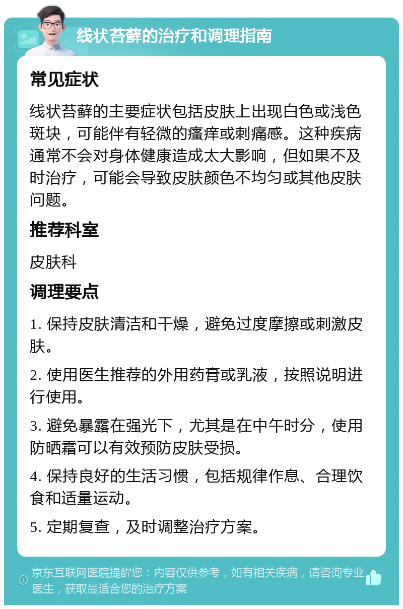 线状苔藓的治疗和调理指南 常见症状 线状苔藓的主要症状包括皮肤上出现白色或浅色斑块，可能伴有轻微的瘙痒或刺痛感。这种疾病通常不会对身体健康造成太大影响，但如果不及时治疗，可能会导致皮肤颜色不均匀或其他皮肤问题。 推荐科室 皮肤科 调理要点 1. 保持皮肤清洁和干燥，避免过度摩擦或刺激皮肤。 2. 使用医生推荐的外用药膏或乳液，按照说明进行使用。 3. 避免暴露在强光下，尤其是在中午时分，使用防晒霜可以有效预防皮肤受损。 4. 保持良好的生活习惯，包括规律作息、合理饮食和适量运动。 5. 定期复查，及时调整治疗方案。