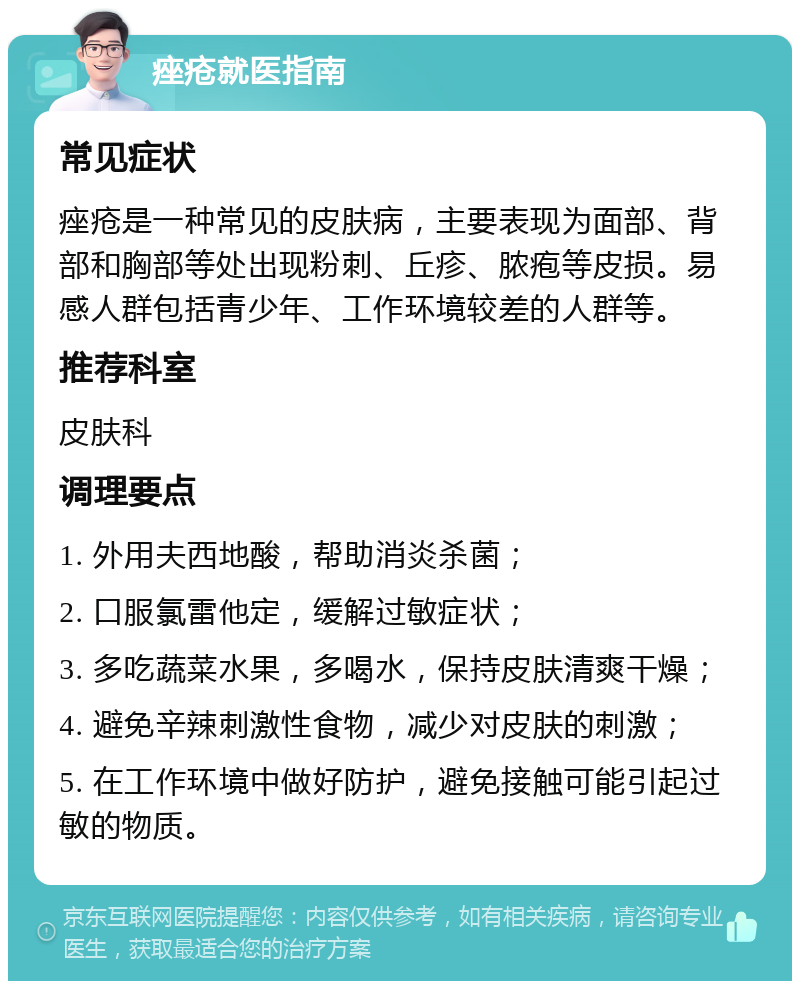 痤疮就医指南 常见症状 痤疮是一种常见的皮肤病，主要表现为面部、背部和胸部等处出现粉刺、丘疹、脓疱等皮损。易感人群包括青少年、工作环境较差的人群等。 推荐科室 皮肤科 调理要点 1. 外用夫西地酸，帮助消炎杀菌； 2. 口服氯雷他定，缓解过敏症状； 3. 多吃蔬菜水果，多喝水，保持皮肤清爽干燥； 4. 避免辛辣刺激性食物，减少对皮肤的刺激； 5. 在工作环境中做好防护，避免接触可能引起过敏的物质。