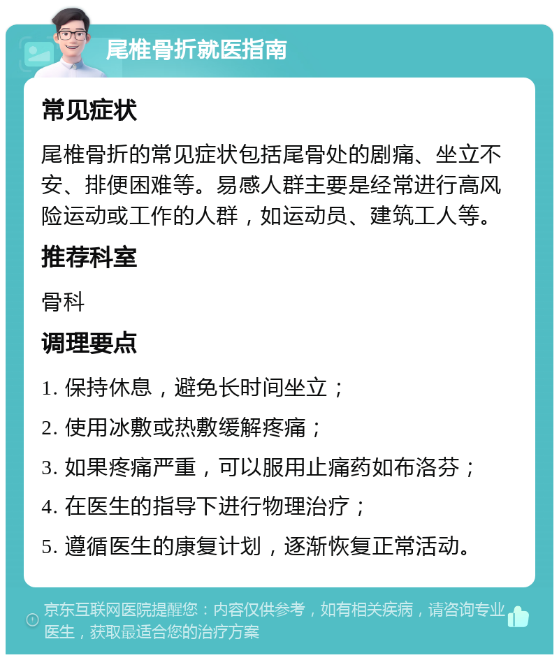 尾椎骨折就医指南 常见症状 尾椎骨折的常见症状包括尾骨处的剧痛、坐立不安、排便困难等。易感人群主要是经常进行高风险运动或工作的人群，如运动员、建筑工人等。 推荐科室 骨科 调理要点 1. 保持休息，避免长时间坐立； 2. 使用冰敷或热敷缓解疼痛； 3. 如果疼痛严重，可以服用止痛药如布洛芬； 4. 在医生的指导下进行物理治疗； 5. 遵循医生的康复计划，逐渐恢复正常活动。