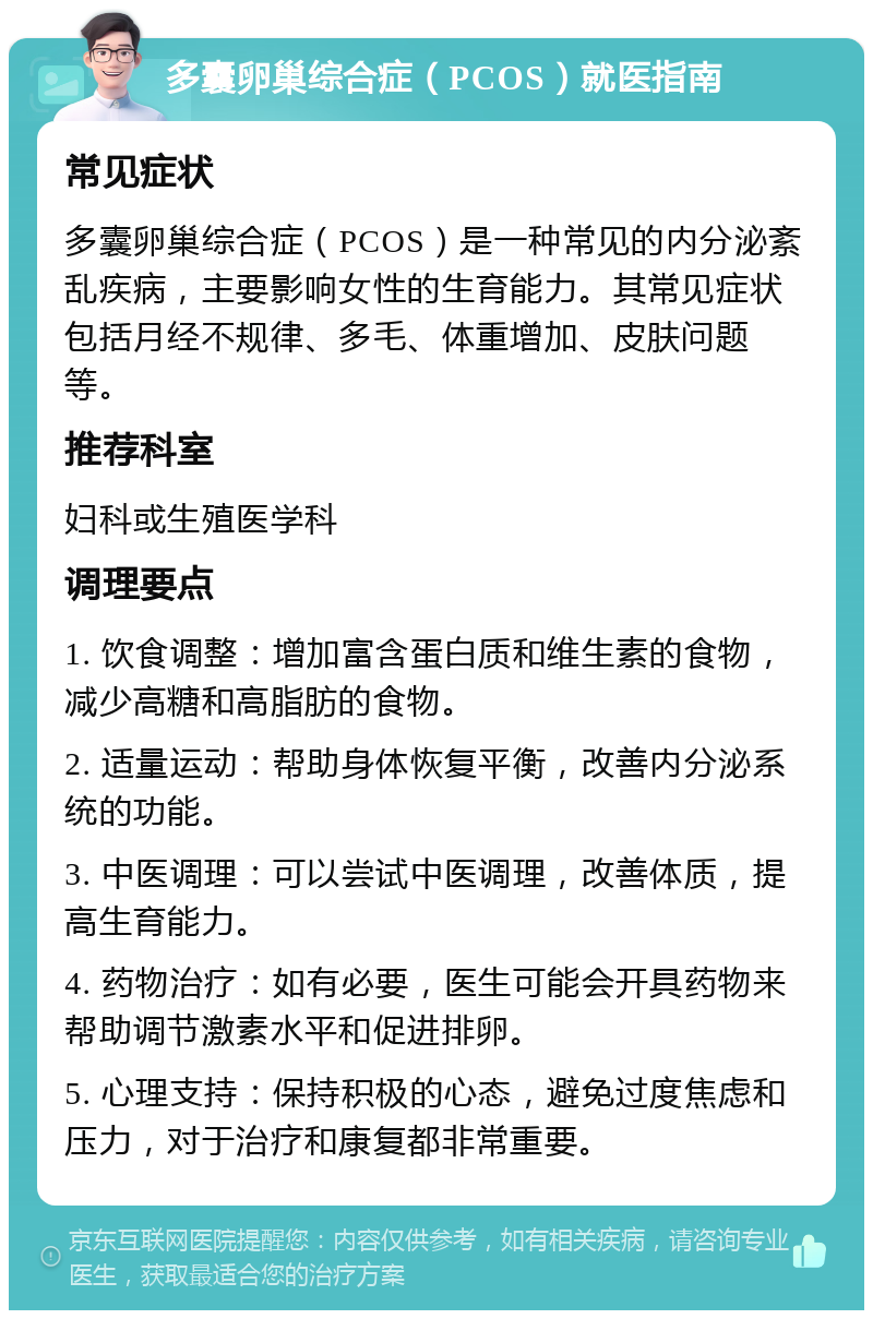 多囊卵巢综合症（PCOS）就医指南 常见症状 多囊卵巢综合症（PCOS）是一种常见的内分泌紊乱疾病，主要影响女性的生育能力。其常见症状包括月经不规律、多毛、体重增加、皮肤问题等。 推荐科室 妇科或生殖医学科 调理要点 1. 饮食调整：增加富含蛋白质和维生素的食物，减少高糖和高脂肪的食物。 2. 适量运动：帮助身体恢复平衡，改善内分泌系统的功能。 3. 中医调理：可以尝试中医调理，改善体质，提高生育能力。 4. 药物治疗：如有必要，医生可能会开具药物来帮助调节激素水平和促进排卵。 5. 心理支持：保持积极的心态，避免过度焦虑和压力，对于治疗和康复都非常重要。