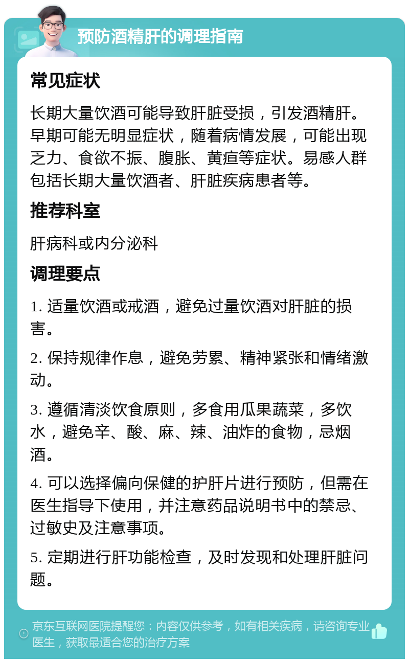 预防酒精肝的调理指南 常见症状 长期大量饮酒可能导致肝脏受损，引发酒精肝。早期可能无明显症状，随着病情发展，可能出现乏力、食欲不振、腹胀、黄疸等症状。易感人群包括长期大量饮酒者、肝脏疾病患者等。 推荐科室 肝病科或内分泌科 调理要点 1. 适量饮酒或戒酒，避免过量饮酒对肝脏的损害。 2. 保持规律作息，避免劳累、精神紧张和情绪激动。 3. 遵循清淡饮食原则，多食用瓜果蔬菜，多饮水，避免辛、酸、麻、辣、油炸的食物，忌烟酒。 4. 可以选择偏向保健的护肝片进行预防，但需在医生指导下使用，并注意药品说明书中的禁忌、过敏史及注意事项。 5. 定期进行肝功能检查，及时发现和处理肝脏问题。