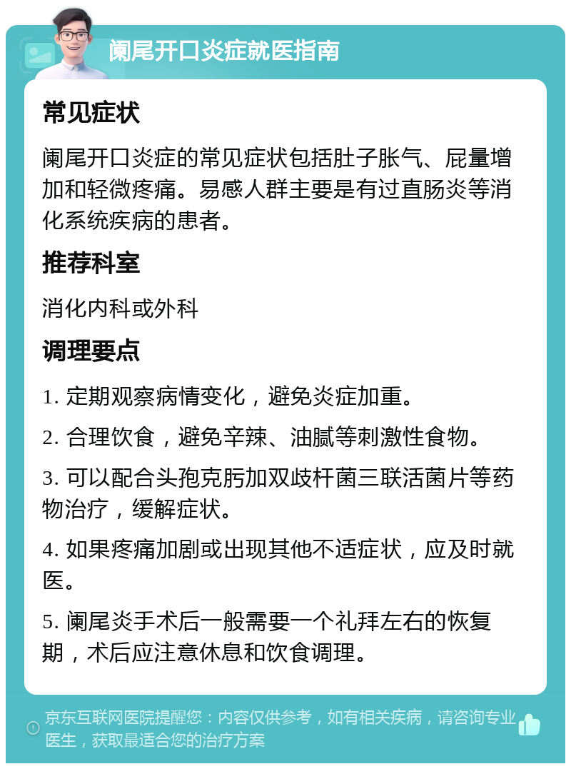 阑尾开口炎症就医指南 常见症状 阑尾开口炎症的常见症状包括肚子胀气、屁量增加和轻微疼痛。易感人群主要是有过直肠炎等消化系统疾病的患者。 推荐科室 消化内科或外科 调理要点 1. 定期观察病情变化，避免炎症加重。 2. 合理饮食，避免辛辣、油腻等刺激性食物。 3. 可以配合头孢克肟加双歧杆菌三联活菌片等药物治疗，缓解症状。 4. 如果疼痛加剧或出现其他不适症状，应及时就医。 5. 阑尾炎手术后一般需要一个礼拜左右的恢复期，术后应注意休息和饮食调理。