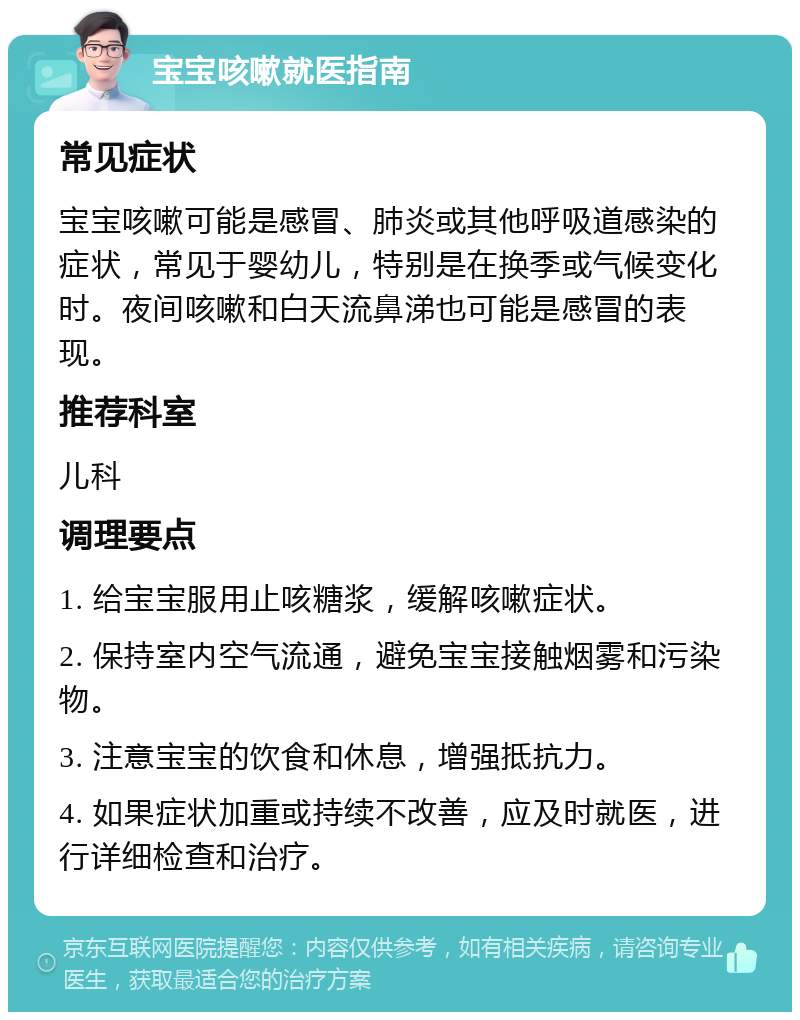 宝宝咳嗽就医指南 常见症状 宝宝咳嗽可能是感冒、肺炎或其他呼吸道感染的症状，常见于婴幼儿，特别是在换季或气候变化时。夜间咳嗽和白天流鼻涕也可能是感冒的表现。 推荐科室 儿科 调理要点 1. 给宝宝服用止咳糖浆，缓解咳嗽症状。 2. 保持室内空气流通，避免宝宝接触烟雾和污染物。 3. 注意宝宝的饮食和休息，增强抵抗力。 4. 如果症状加重或持续不改善，应及时就医，进行详细检查和治疗。