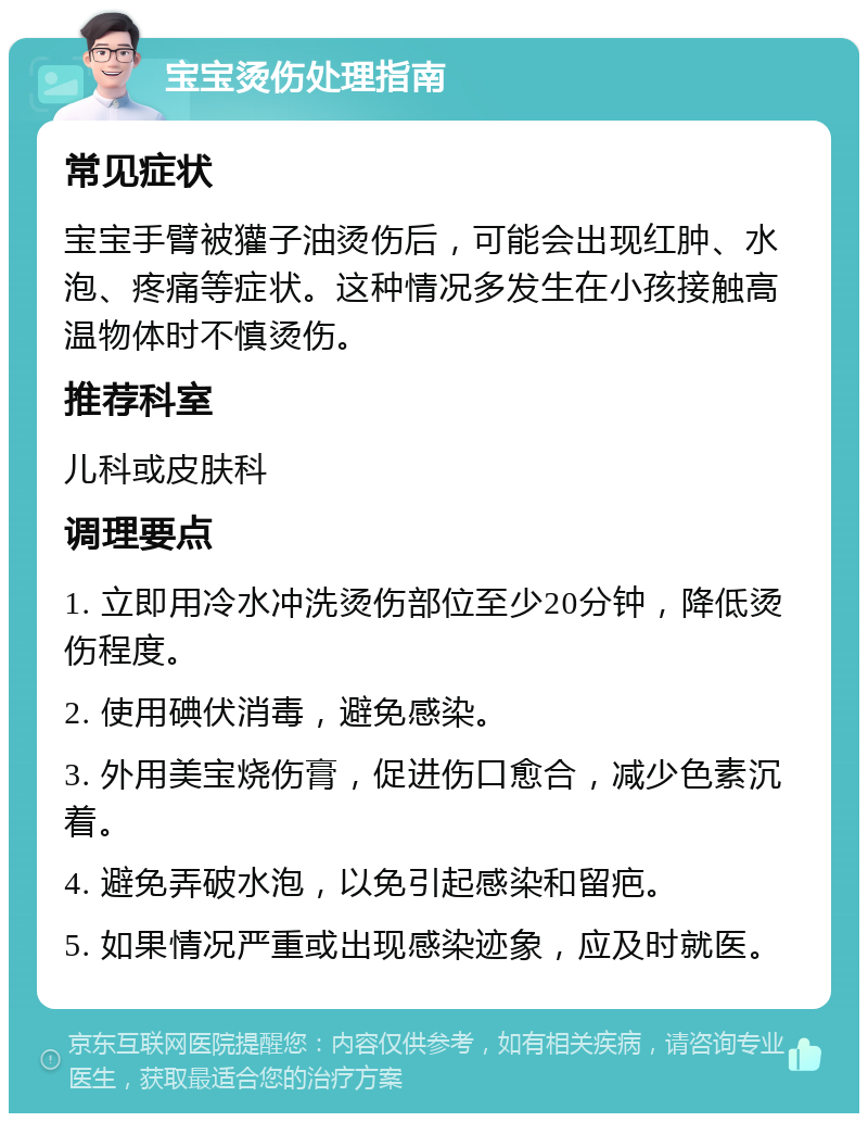 宝宝烫伤处理指南 常见症状 宝宝手臂被獾子油烫伤后，可能会出现红肿、水泡、疼痛等症状。这种情况多发生在小孩接触高温物体时不慎烫伤。 推荐科室 儿科或皮肤科 调理要点 1. 立即用冷水冲洗烫伤部位至少20分钟，降低烫伤程度。 2. 使用碘伏消毒，避免感染。 3. 外用美宝烧伤膏，促进伤口愈合，减少色素沉着。 4. 避免弄破水泡，以免引起感染和留疤。 5. 如果情况严重或出现感染迹象，应及时就医。