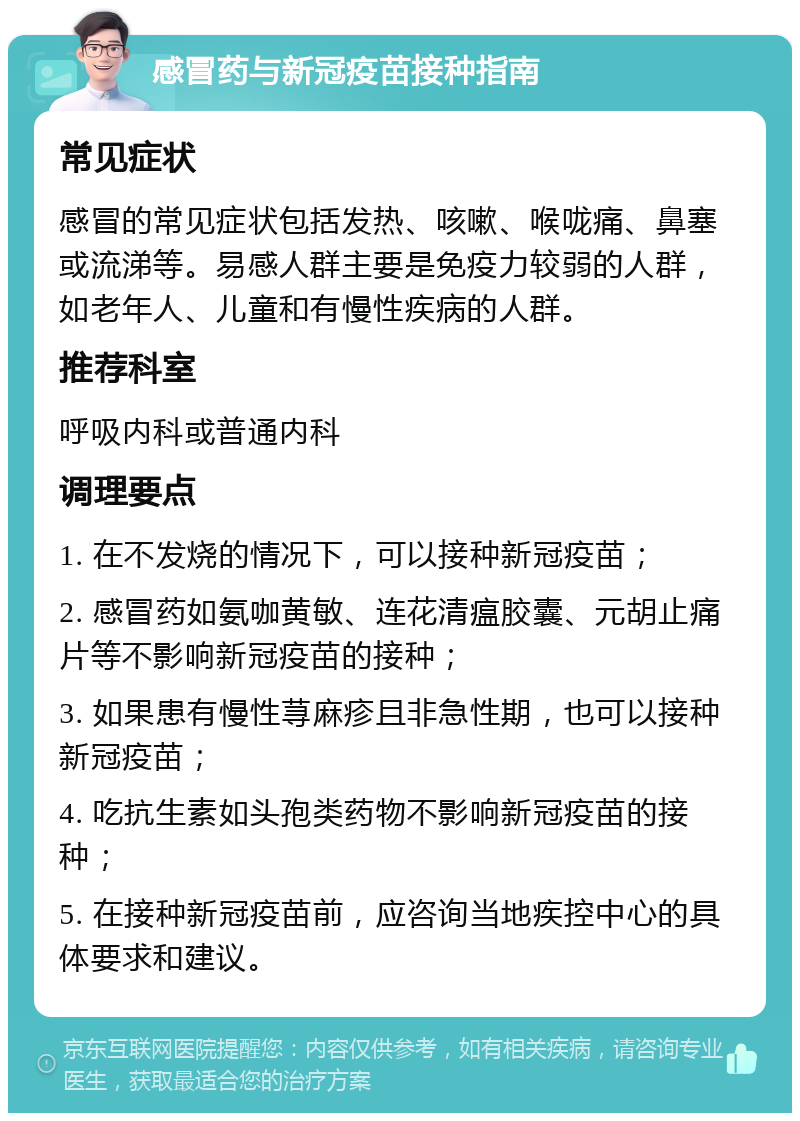 感冒药与新冠疫苗接种指南 常见症状 感冒的常见症状包括发热、咳嗽、喉咙痛、鼻塞或流涕等。易感人群主要是免疫力较弱的人群，如老年人、儿童和有慢性疾病的人群。 推荐科室 呼吸内科或普通内科 调理要点 1. 在不发烧的情况下，可以接种新冠疫苗； 2. 感冒药如氨咖黄敏、连花清瘟胶囊、元胡止痛片等不影响新冠疫苗的接种； 3. 如果患有慢性荨麻疹且非急性期，也可以接种新冠疫苗； 4. 吃抗生素如头孢类药物不影响新冠疫苗的接种； 5. 在接种新冠疫苗前，应咨询当地疾控中心的具体要求和建议。