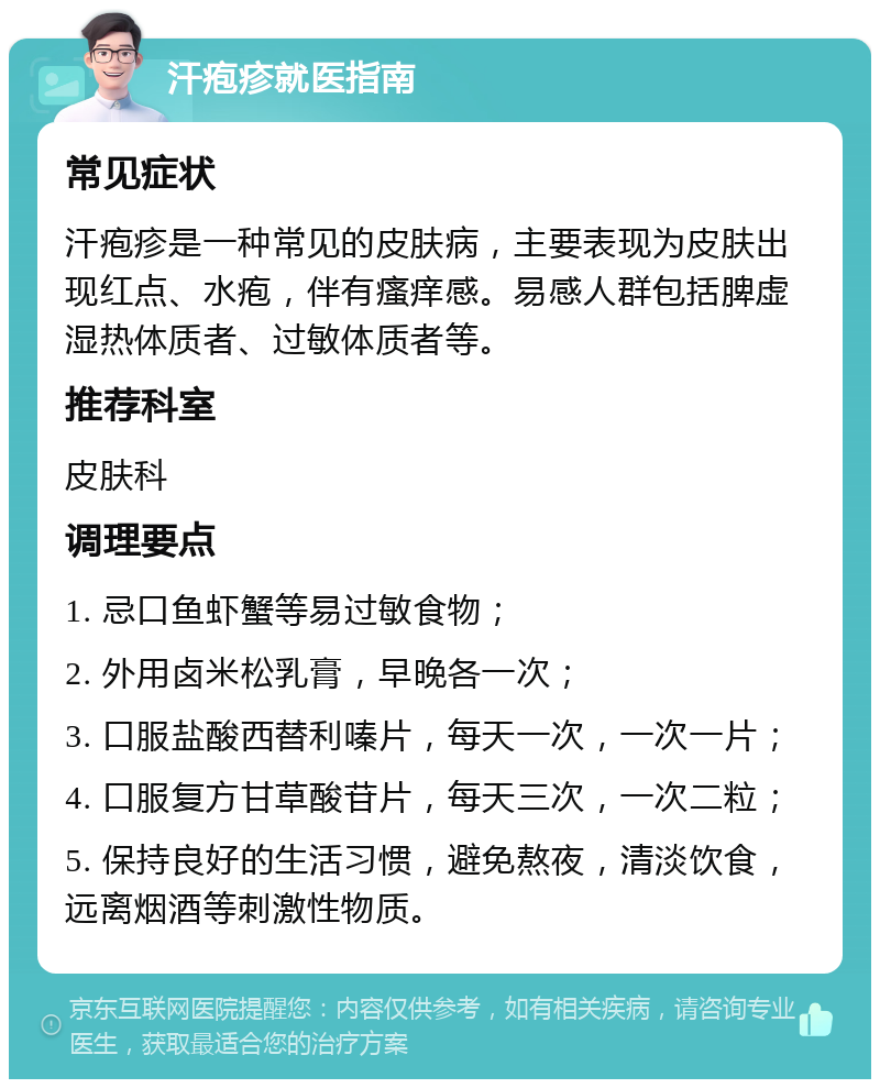 汗疱疹就医指南 常见症状 汗疱疹是一种常见的皮肤病，主要表现为皮肤出现红点、水疱，伴有瘙痒感。易感人群包括脾虚湿热体质者、过敏体质者等。 推荐科室 皮肤科 调理要点 1. 忌口鱼虾蟹等易过敏食物； 2. 外用卤米松乳膏，早晚各一次； 3. 口服盐酸西替利嗪片，每天一次，一次一片； 4. 口服复方甘草酸苷片，每天三次，一次二粒； 5. 保持良好的生活习惯，避免熬夜，清淡饮食，远离烟酒等刺激性物质。