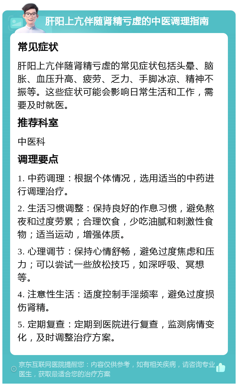 肝阳上亢伴随肾精亏虚的中医调理指南 常见症状 肝阳上亢伴随肾精亏虚的常见症状包括头晕、脑胀、血压升高、疲劳、乏力、手脚冰凉、精神不振等。这些症状可能会影响日常生活和工作，需要及时就医。 推荐科室 中医科 调理要点 1. 中药调理：根据个体情况，选用适当的中药进行调理治疗。 2. 生活习惯调整：保持良好的作息习惯，避免熬夜和过度劳累；合理饮食，少吃油腻和刺激性食物；适当运动，增强体质。 3. 心理调节：保持心情舒畅，避免过度焦虑和压力；可以尝试一些放松技巧，如深呼吸、冥想等。 4. 注意性生活：适度控制手淫频率，避免过度损伤肾精。 5. 定期复查：定期到医院进行复查，监测病情变化，及时调整治疗方案。