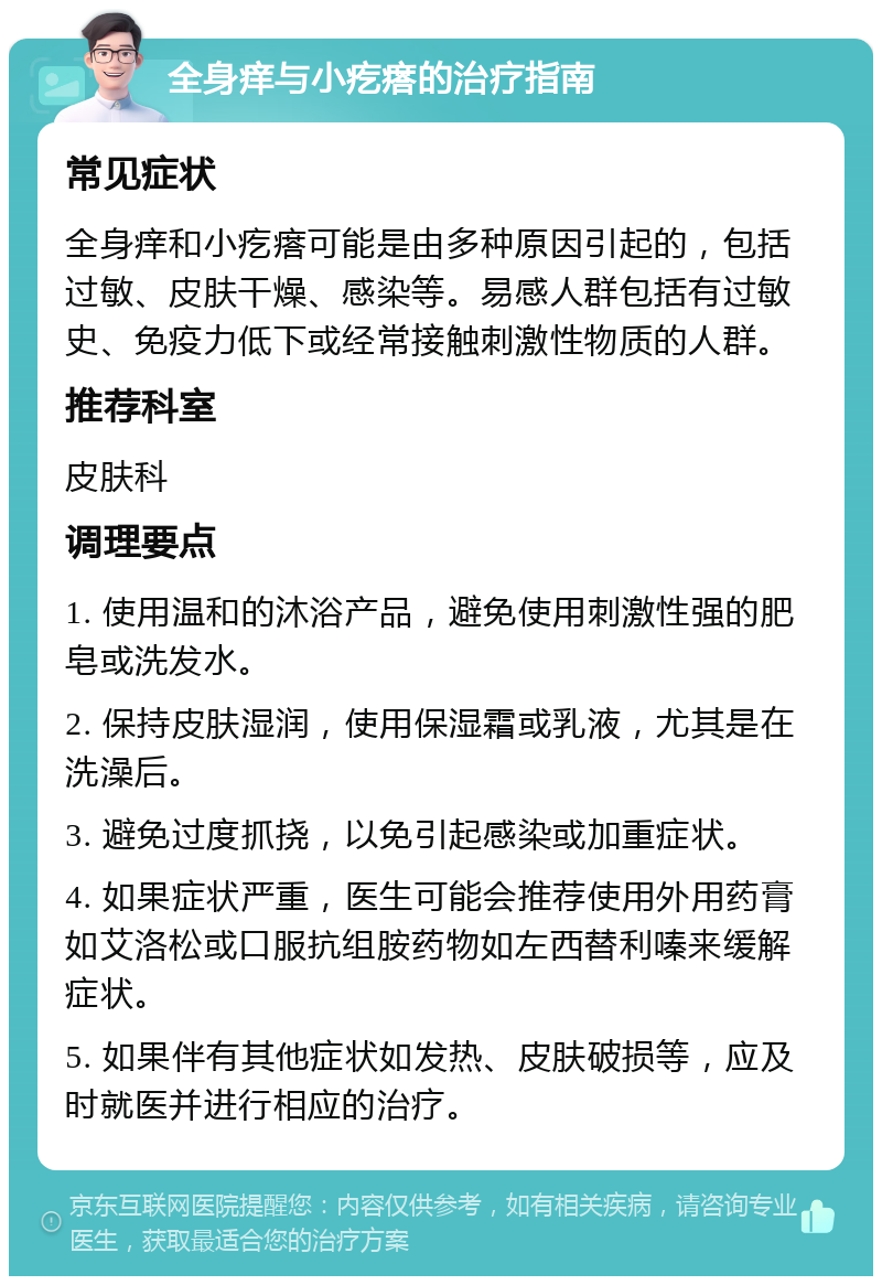 全身痒与小疙瘩的治疗指南 常见症状 全身痒和小疙瘩可能是由多种原因引起的，包括过敏、皮肤干燥、感染等。易感人群包括有过敏史、免疫力低下或经常接触刺激性物质的人群。 推荐科室 皮肤科 调理要点 1. 使用温和的沐浴产品，避免使用刺激性强的肥皂或洗发水。 2. 保持皮肤湿润，使用保湿霜或乳液，尤其是在洗澡后。 3. 避免过度抓挠，以免引起感染或加重症状。 4. 如果症状严重，医生可能会推荐使用外用药膏如艾洛松或口服抗组胺药物如左西替利嗪来缓解症状。 5. 如果伴有其他症状如发热、皮肤破损等，应及时就医并进行相应的治疗。