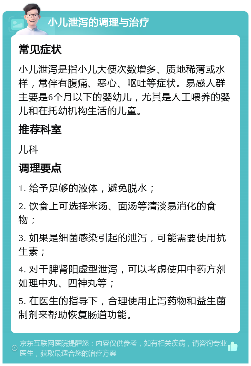 小儿泄泻的调理与治疗 常见症状 小儿泄泻是指小儿大便次数增多、质地稀薄或水样，常伴有腹痛、恶心、呕吐等症状。易感人群主要是6个月以下的婴幼儿，尤其是人工喂养的婴儿和在托幼机构生活的儿童。 推荐科室 儿科 调理要点 1. 给予足够的液体，避免脱水； 2. 饮食上可选择米汤、面汤等清淡易消化的食物； 3. 如果是细菌感染引起的泄泻，可能需要使用抗生素； 4. 对于脾肾阳虚型泄泻，可以考虑使用中药方剂如理中丸、四神丸等； 5. 在医生的指导下，合理使用止泻药物和益生菌制剂来帮助恢复肠道功能。