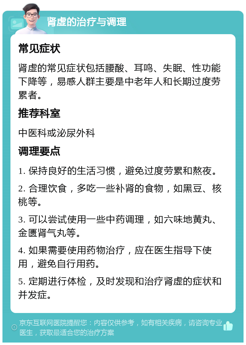 肾虚的治疗与调理 常见症状 肾虚的常见症状包括腰酸、耳鸣、失眠、性功能下降等，易感人群主要是中老年人和长期过度劳累者。 推荐科室 中医科或泌尿外科 调理要点 1. 保持良好的生活习惯，避免过度劳累和熬夜。 2. 合理饮食，多吃一些补肾的食物，如黑豆、核桃等。 3. 可以尝试使用一些中药调理，如六味地黄丸、金匮肾气丸等。 4. 如果需要使用药物治疗，应在医生指导下使用，避免自行用药。 5. 定期进行体检，及时发现和治疗肾虚的症状和并发症。