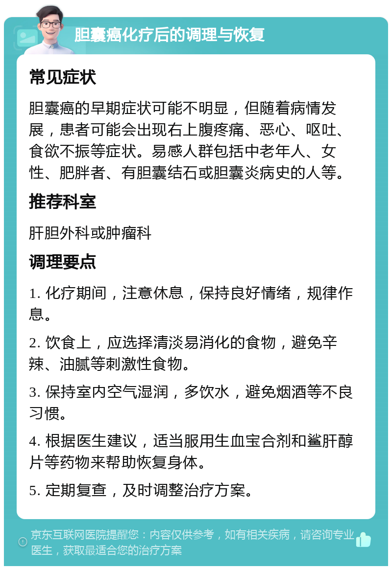 胆囊癌化疗后的调理与恢复 常见症状 胆囊癌的早期症状可能不明显，但随着病情发展，患者可能会出现右上腹疼痛、恶心、呕吐、食欲不振等症状。易感人群包括中老年人、女性、肥胖者、有胆囊结石或胆囊炎病史的人等。 推荐科室 肝胆外科或肿瘤科 调理要点 1. 化疗期间，注意休息，保持良好情绪，规律作息。 2. 饮食上，应选择清淡易消化的食物，避免辛辣、油腻等刺激性食物。 3. 保持室内空气湿润，多饮水，避免烟酒等不良习惯。 4. 根据医生建议，适当服用生血宝合剂和鲨肝醇片等药物来帮助恢复身体。 5. 定期复查，及时调整治疗方案。