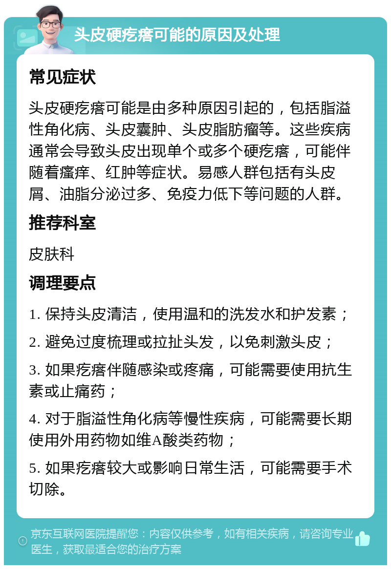 头皮硬疙瘩可能的原因及处理 常见症状 头皮硬疙瘩可能是由多种原因引起的，包括脂溢性角化病、头皮囊肿、头皮脂肪瘤等。这些疾病通常会导致头皮出现单个或多个硬疙瘩，可能伴随着瘙痒、红肿等症状。易感人群包括有头皮屑、油脂分泌过多、免疫力低下等问题的人群。 推荐科室 皮肤科 调理要点 1. 保持头皮清洁，使用温和的洗发水和护发素； 2. 避免过度梳理或拉扯头发，以免刺激头皮； 3. 如果疙瘩伴随感染或疼痛，可能需要使用抗生素或止痛药； 4. 对于脂溢性角化病等慢性疾病，可能需要长期使用外用药物如维A酸类药物； 5. 如果疙瘩较大或影响日常生活，可能需要手术切除。