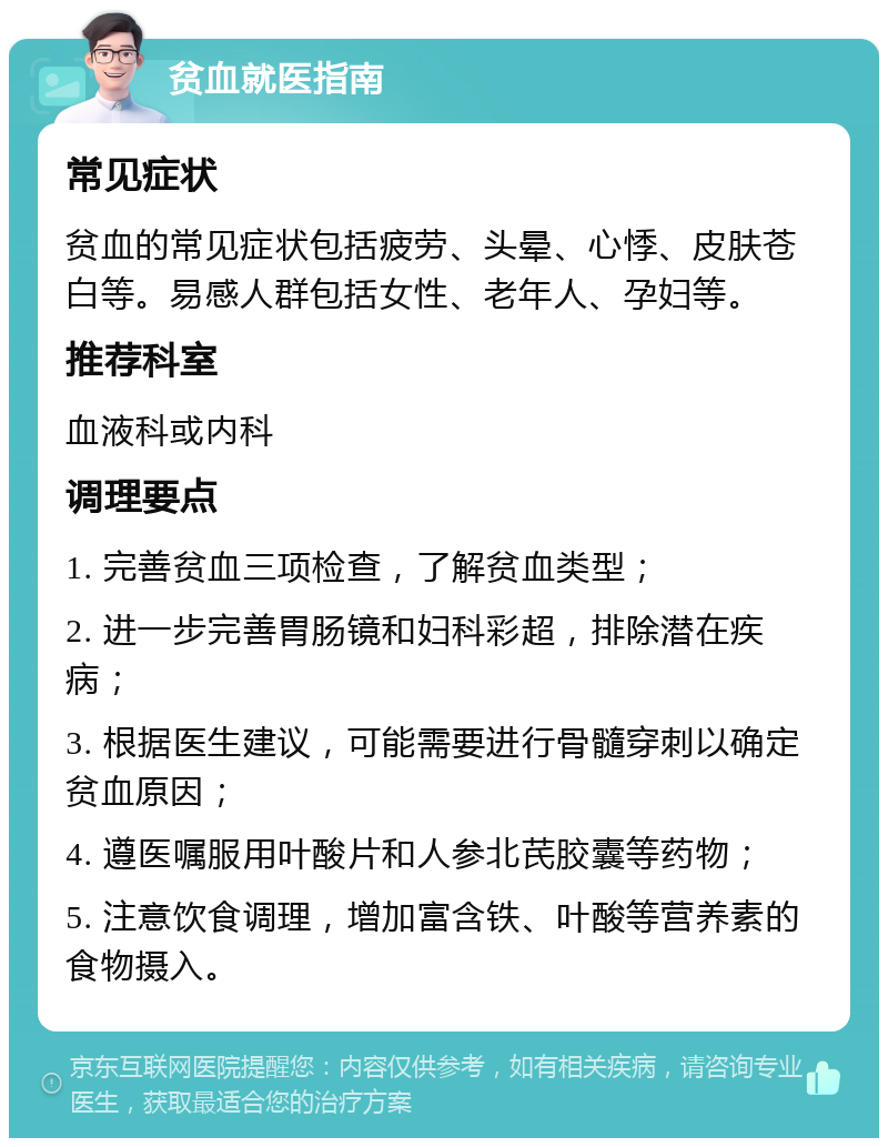 贫血就医指南 常见症状 贫血的常见症状包括疲劳、头晕、心悸、皮肤苍白等。易感人群包括女性、老年人、孕妇等。 推荐科室 血液科或内科 调理要点 1. 完善贫血三项检查，了解贫血类型； 2. 进一步完善胃肠镜和妇科彩超，排除潜在疾病； 3. 根据医生建议，可能需要进行骨髓穿刺以确定贫血原因； 4. 遵医嘱服用叶酸片和人参北芪胶囊等药物； 5. 注意饮食调理，增加富含铁、叶酸等营养素的食物摄入。