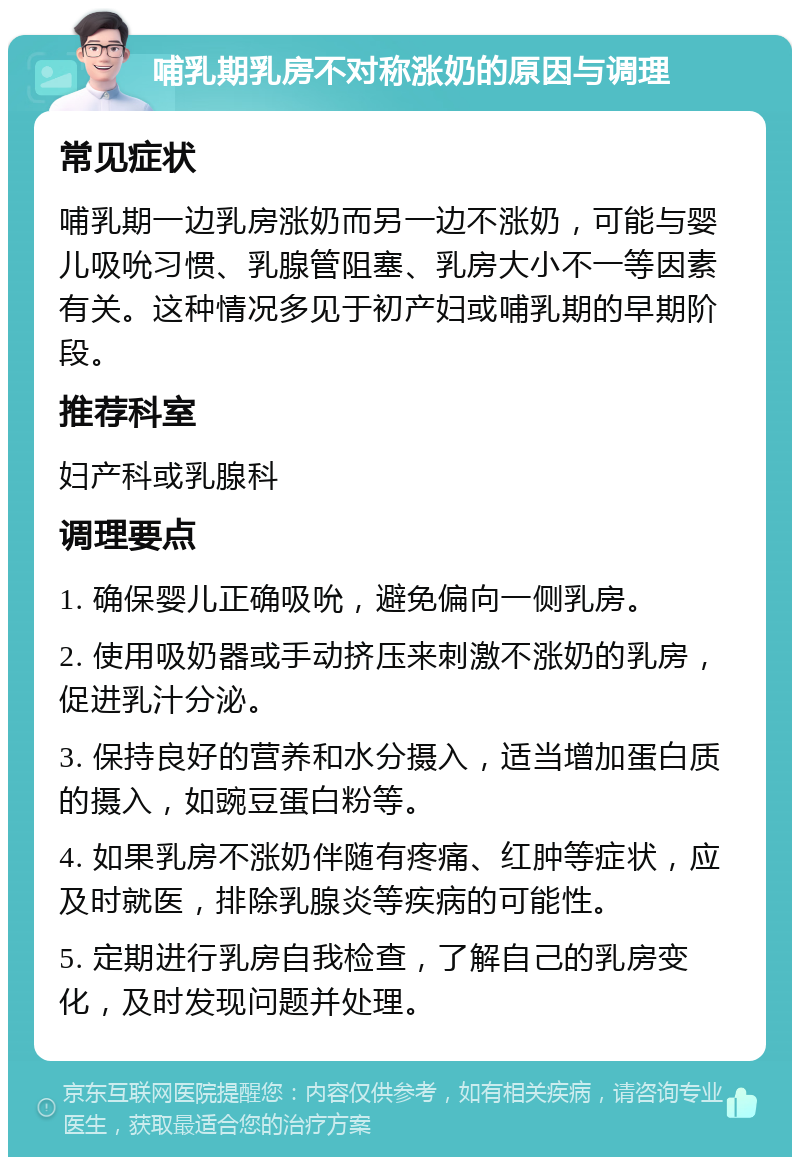 哺乳期乳房不对称涨奶的原因与调理 常见症状 哺乳期一边乳房涨奶而另一边不涨奶，可能与婴儿吸吮习惯、乳腺管阻塞、乳房大小不一等因素有关。这种情况多见于初产妇或哺乳期的早期阶段。 推荐科室 妇产科或乳腺科 调理要点 1. 确保婴儿正确吸吮，避免偏向一侧乳房。 2. 使用吸奶器或手动挤压来刺激不涨奶的乳房，促进乳汁分泌。 3. 保持良好的营养和水分摄入，适当增加蛋白质的摄入，如豌豆蛋白粉等。 4. 如果乳房不涨奶伴随有疼痛、红肿等症状，应及时就医，排除乳腺炎等疾病的可能性。 5. 定期进行乳房自我检查，了解自己的乳房变化，及时发现问题并处理。