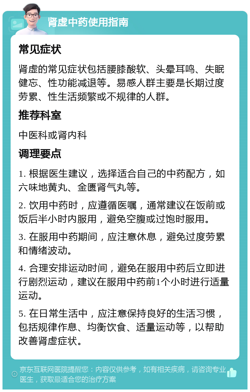 肾虚中药使用指南 常见症状 肾虚的常见症状包括腰膝酸软、头晕耳鸣、失眠健忘、性功能减退等。易感人群主要是长期过度劳累、性生活频繁或不规律的人群。 推荐科室 中医科或肾内科 调理要点 1. 根据医生建议，选择适合自己的中药配方，如六味地黄丸、金匮肾气丸等。 2. 饮用中药时，应遵循医嘱，通常建议在饭前或饭后半小时内服用，避免空腹或过饱时服用。 3. 在服用中药期间，应注意休息，避免过度劳累和情绪波动。 4. 合理安排运动时间，避免在服用中药后立即进行剧烈运动，建议在服用中药前1个小时进行适量运动。 5. 在日常生活中，应注意保持良好的生活习惯，包括规律作息、均衡饮食、适量运动等，以帮助改善肾虚症状。