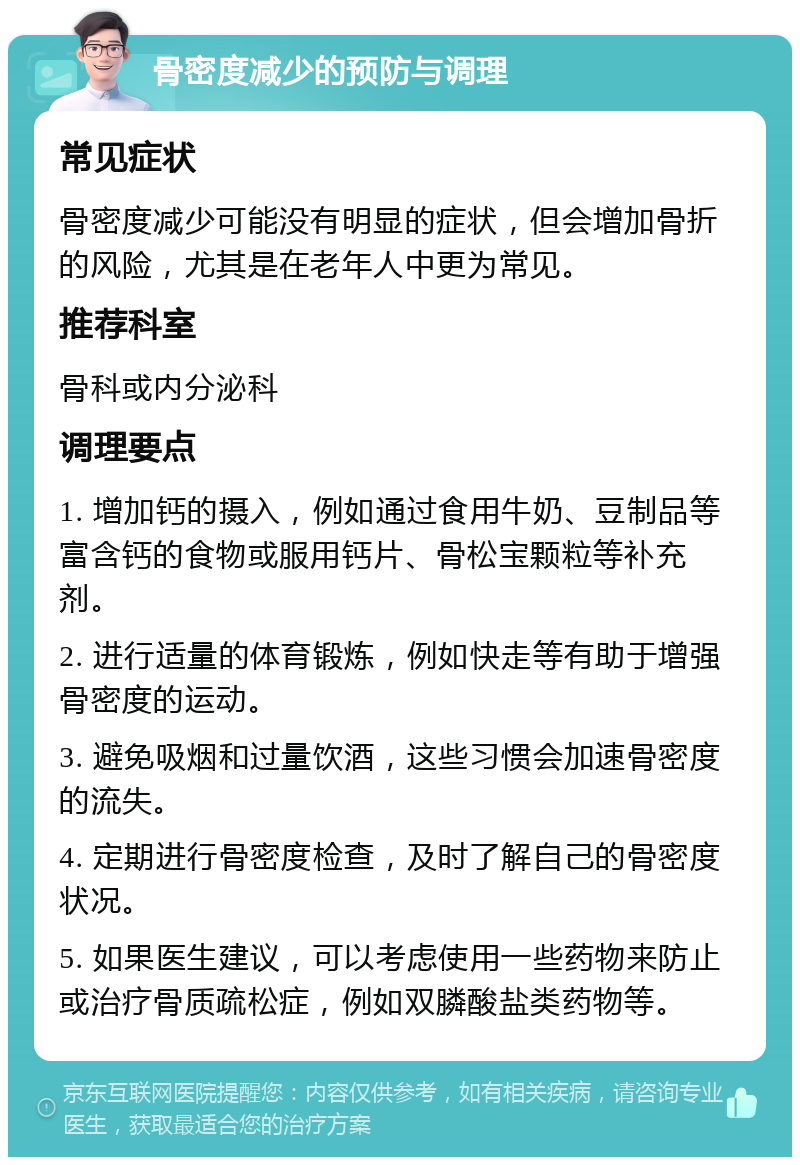 骨密度减少的预防与调理 常见症状 骨密度减少可能没有明显的症状，但会增加骨折的风险，尤其是在老年人中更为常见。 推荐科室 骨科或内分泌科 调理要点 1. 增加钙的摄入，例如通过食用牛奶、豆制品等富含钙的食物或服用钙片、骨松宝颗粒等补充剂。 2. 进行适量的体育锻炼，例如快走等有助于增强骨密度的运动。 3. 避免吸烟和过量饮酒，这些习惯会加速骨密度的流失。 4. 定期进行骨密度检查，及时了解自己的骨密度状况。 5. 如果医生建议，可以考虑使用一些药物来防止或治疗骨质疏松症，例如双膦酸盐类药物等。