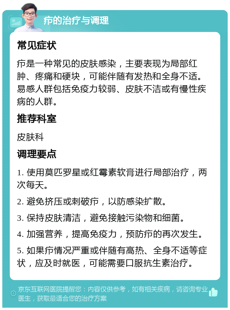 疖的治疗与调理 常见症状 疖是一种常见的皮肤感染，主要表现为局部红肿、疼痛和硬块，可能伴随有发热和全身不适。易感人群包括免疫力较弱、皮肤不洁或有慢性疾病的人群。 推荐科室 皮肤科 调理要点 1. 使用莫匹罗星或红霉素软膏进行局部治疗，两次每天。 2. 避免挤压或刺破疖，以防感染扩散。 3. 保持皮肤清洁，避免接触污染物和细菌。 4. 加强营养，提高免疫力，预防疖的再次发生。 5. 如果疖情况严重或伴随有高热、全身不适等症状，应及时就医，可能需要口服抗生素治疗。