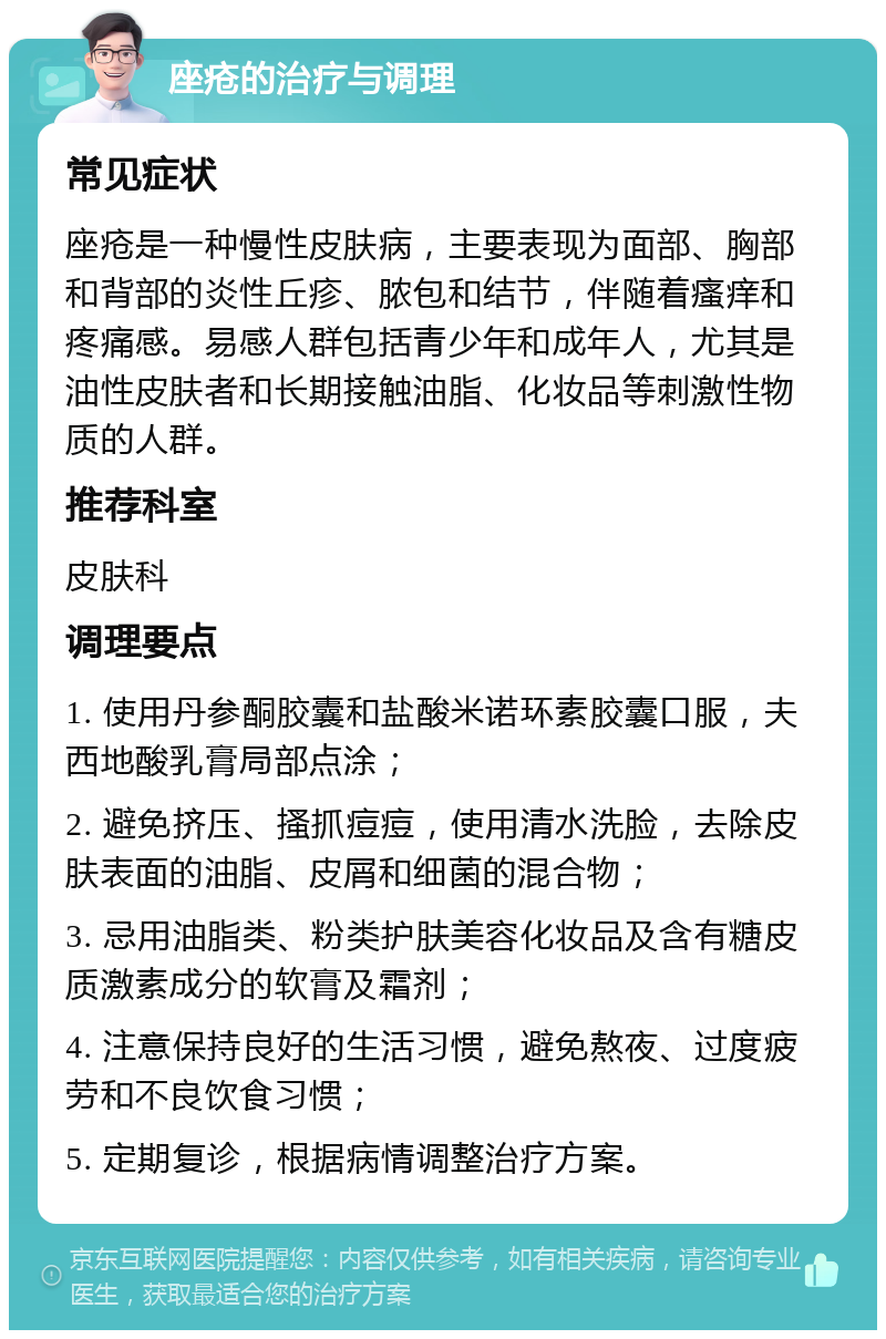 座疮的治疗与调理 常见症状 座疮是一种慢性皮肤病，主要表现为面部、胸部和背部的炎性丘疹、脓包和结节，伴随着瘙痒和疼痛感。易感人群包括青少年和成年人，尤其是油性皮肤者和长期接触油脂、化妆品等刺激性物质的人群。 推荐科室 皮肤科 调理要点 1. 使用丹参酮胶囊和盐酸米诺环素胶囊口服，夫西地酸乳膏局部点涂； 2. 避免挤压、搔抓痘痘，使用清水洗脸，去除皮肤表面的油脂、皮屑和细菌的混合物； 3. 忌用油脂类、粉类护肤美容化妆品及含有糖皮质激素成分的软膏及霜剂； 4. 注意保持良好的生活习惯，避免熬夜、过度疲劳和不良饮食习惯； 5. 定期复诊，根据病情调整治疗方案。